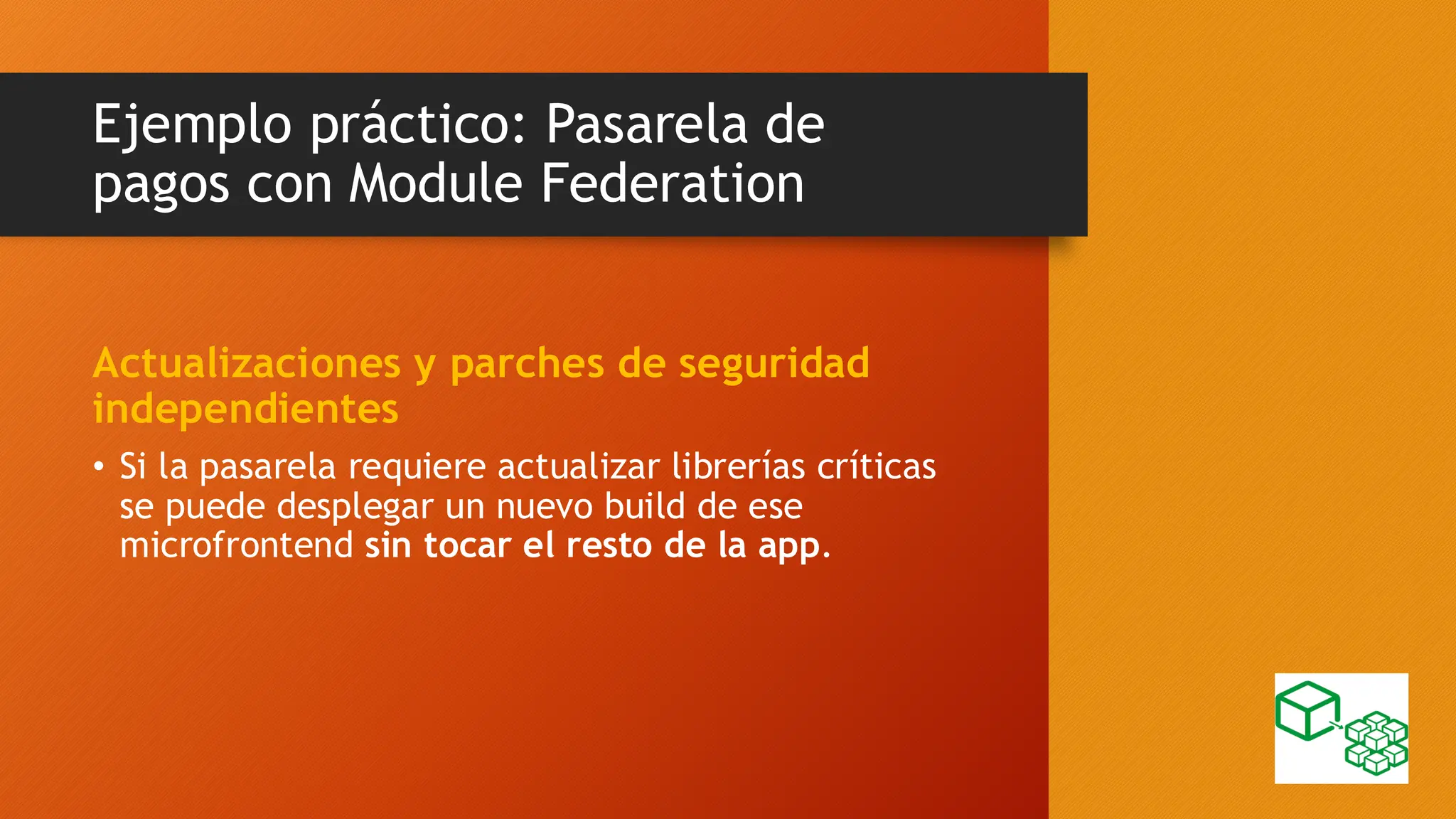 Ejemplo práctico: Pasarela de
pagos con Module Federation
Actualizaciones y parches de seguridad
independientes
• Si la pasarela requiere actualizar librerías críticas
se puede desplegar un nuevo build de ese
microfrontend sin tocar el resto de la app.
 