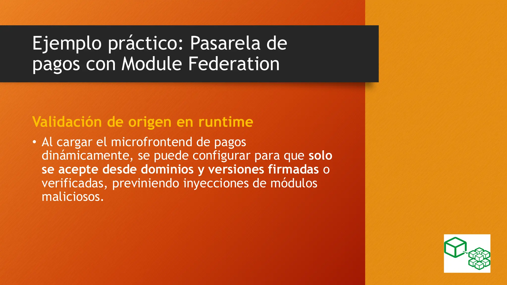 Ejemplo práctico: Pasarela de
pagos con Module Federation
Validación de origen en runtime
• Al cargar el microfrontend de pagos
dinámicamente, se puede configurar para que solo
se acepte desde dominios y versiones firmadas o
verificadas, previniendo inyecciones de módulos
maliciosos.
 