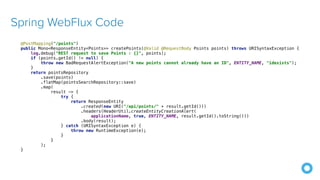 Spring WebFlux Code
@PostMapping("/points")


public Mono<ResponseEntity<Points>> createPoints(@Valid @RequestBody Points points) throws URISyntaxException {


log.debug("REST request to save Points : {}", points);


if (points.getId() != null) {


throw new BadRequestAlertException("A new points cannot already have an ID", ENTITY_NAME, "idexists");


}


return pointsRepository


.save(points)


.flatMap(pointsSearchRepository::save)


.map(


result -> {


try {


return ResponseEntity


.created(new URI("/api/points/" + result.getId()))


.headers(HeaderUtil.createEntityCreationAlert(


applicationName, true, ENTITY_NAME, result.getId().toString()))


.body(result);


} catch (URISyntaxException e) {


throw new RuntimeException(e);


}


}


);


}
 