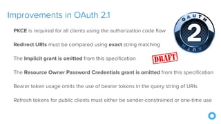 Improvements in OAuth 2.1
PKCE is required for all clients using the authorization code flow
Redirect URIs must be compared using exact string matching
The Implicit grant is omitted from this specification
The Resource Owner Password Credentials grant is omitted from this specification
Bearer token usage omits the use of bearer tokens in the query string of URIs
Refresh tokens for public clients must either be sender-constrained or one-time use
 