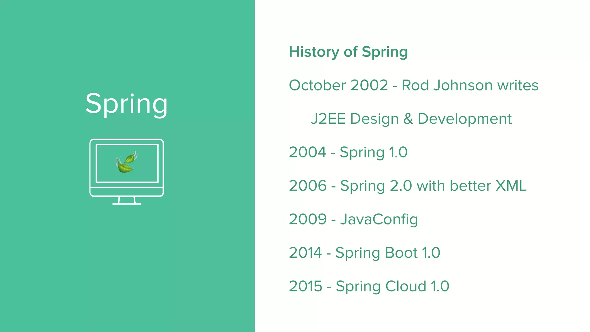 Spring
History of Spring
October 2002 - Rod Johnson writes
J2EE Design & Development
2004 - Spring 1.0
2006 - Spring 2.0 with better XML
2009 - JavaConfig
2014 - Spring Boot 1.0
2015 - Spring Cloud 1.0
🍃
 