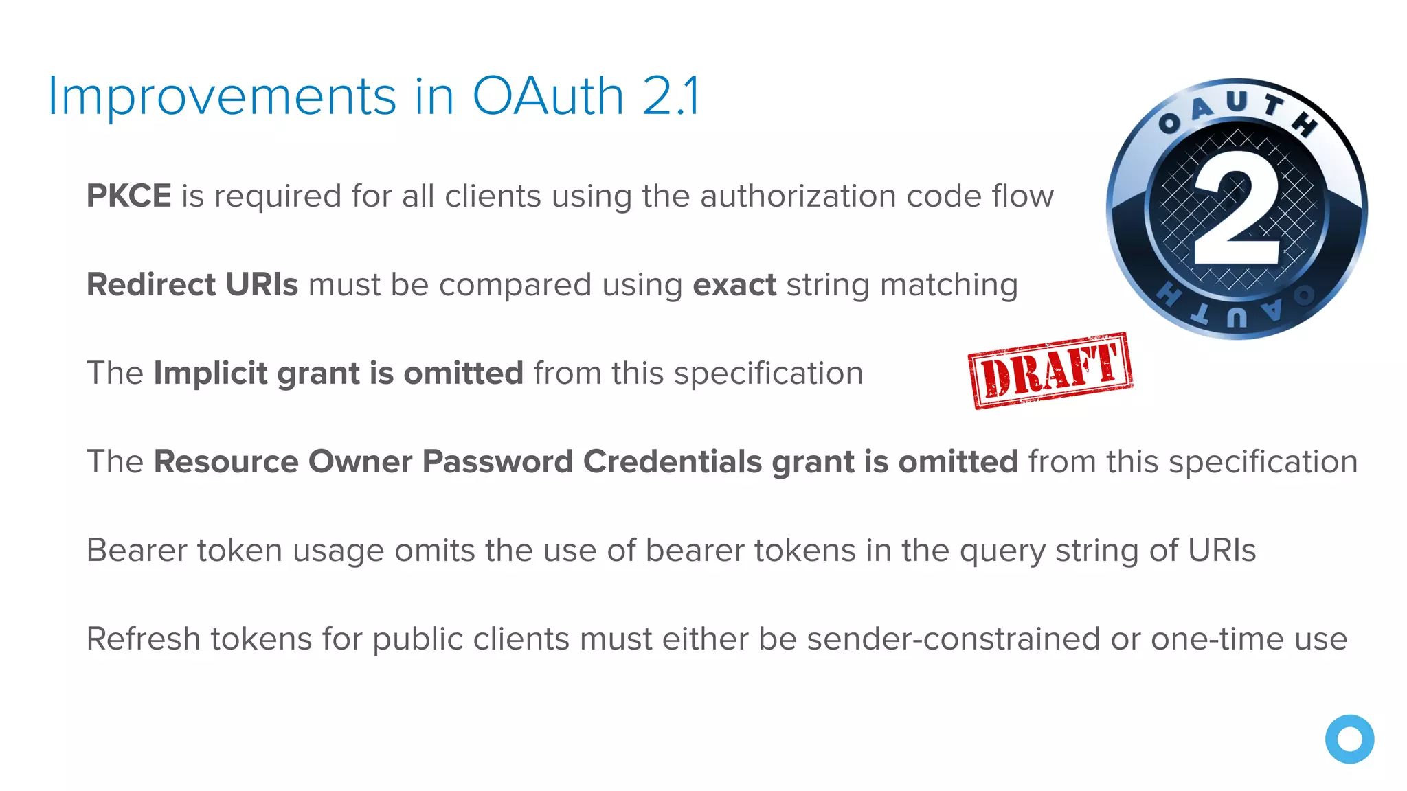 Improvements in OAuth 2.1
PKCE is required for all clients using the authorization code flow
Redirect URIs must be compared using exact string matching
The Implicit grant is omitted from this specification
The Resource Owner Password Credentials grant is omitted from this specification
Bearer token usage omits the use of bearer tokens in the query string of URIs
Refresh tokens for public clients must either be sender-constrained or one-time use
 