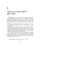 2.
MAS ALLA DEL BIEN Y
DEL MAL*
Michel Foucault: ¿Cuál es la forma de represión más insoportable
para un estudiante de bachiller de hoy: la autoridad familiar, la
cuadriculación cotidiana que la policía ejerce sobre la vida de todo
hombre, la organización y la disciplina de los Institutos, o esta pasividad
que os impone la prensa, incluso posiblemente un periódico como
Actuel?
Serge: La represión en los Institutos: es evidente porque se ejerce
sobre un grupo que se esfuerza por actuar. Es más violenta, y se siente
más vivamente.
Alain: Conviene no olvidar la calle, los cacheos del Barrio Latino,
los policías que te bloquean la moto con su coche para ver si tienes
droga. Esta presencia continua: no puedo sentarme en el suelo sin que un
hombre con kepis me obligue a levantarme. Dicho esto, la represión en la
enseñanza, la información orientada, es quizás peor...
Serge: Se debe distinguir: en primer lugar la actuación de los padres
que te imponen el Instituto como una etapa hacia una situación
profesional determinada y que se esfuerzan por apartar de antemano
aquello que pudiese perjudicar esta situación; luego, la administración
que prohibe toda acción libre y colec -
* Au delá du bien et du mal». Rev. Actuel, n.° 14, 1971.
31
 