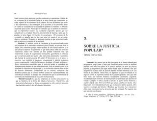 44 Michel Foucault
línea histórica bien particular que ha conducido al capitalismo. Hablar de
un «conjunto de la sociedad» fuera de la única forma que conocemos, es
soñar a partir de los elementos de la víspera. Se cree fácilmente que pedir
a las experiencias, a las estrategias, a las acciones, a los proyectos tener
en cuenta el «conjunto de la sociedad» es pedirles lo mínimo. El mínimo
requerido para existir. Pienso por el contrario que es pedirles lo máximo;
que es imponerles incluso una condición imposible: puesto que «el
conjunto de la sociedad» funciona precisamente de manera y para que no
puedan ni tener lugar, ni triunfar, ni perpetuarse. «El conjunto de la
sociedad» es aquello que no hay que tener en cuenta a no ser como
objetivo a destruir. Después, es necesario confiar en que no existirá nada
que se parezca al conjunto de la sociedad.
Frederic: El modelo social de Occidente se ha unlversalizado como
un «conjunto de la sociedad» encarnado por el Estado: no porque fuese el
mejor sino solamente porque estaba dotado de una fuerza material y de
una eficacia superior. El problema es que hasta ahora todas las revueltas
victoriosas contra este sistema no han podido realizarse más que
recurriendo a tipos de organización semejantes, guerrilleras o estatales,
que se oponían punto por punto a las estructuras dominantes y permitían
así plantear la cuestión central del poder. El leninismo no es el único en
cuestión, sino también el maoísmo: organización y ejército populares
contra organización y ejército burgueses, dictadura y Estado proletario...
Estos instrumentos concebidos para la toma del poder se considera que
desaparecerán después de una etapa transitoria. Esto no sucede como lo ha
mostrado la experiencia bolchevique; y la revolución cultural china no los
ha disuelto totalmente. Condiciones de la victoria, conservan una
dinámica propia que se vuelve también contra las espontaneidades que
contribuyen a liberar. Se da aquí una contradicción que es posiblemente la
contradicción fundamental de la acción revolucionaria.
Michel Foucault: Lo que me sorprende en vuestro razonamiento es
que se mantiene en la forma del «hasta el presente». Ahora bien, una
empresa revolucionaria se dirige precisamente no sólo contra el presente,
sino también contra la ley del «hasta el presente».
3.
SOBRE LA JUSTICIA
POPULAR*
Debate con los maos
Foucault: Me parece que no hay que partir de la forma tribunal para
preguntarse luego cómo y bajo qué condición puede existir un tribunal
popular, sino más bien partir de la justicia popular, de actos de justicia
popular, y preguntarse qué lugar puede ocupar aquí un tribunal. Hay que
preguntarse si estos actos de justicia popular pueden ordenarse o no a la
forma de un tribunal. Ahora bien, mi hipótesis es que el tribunal no es
algo así como la expresión natural de la justicia popular, sino que más
bien tiene por función histórica recuperarla, dominarla, yugularla,
inscribiéndola en el interior de instituciones características del aparato del
Estado. Ejemplo: en 1972, cuando se declara la guerra en las fronteras y
cuando se pide a los obreros de París que salgan para hacerse matar, éstos
responden: «no marcharemos hasta que no hayamos hecho justicia sobre
nuestros enemigos del interior. Mientras que nosotros nos exponemos
ellos están encerrados en las prisiones que los protegen. No esperan más
que nuestra marcha para
* «Sur la justice populaire. Debat avec les maos», en rev. Les
Temps Modernes, n.° 310 bis, 1972. Págs. 335-366.
45
 