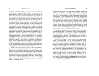 46 Michel Foucault Sobre la justicia popular 47
salir de ellas y restablecer el antiguo orden de cosas. De todos modos los
que hoy en día nos gobiernan quieren utilizar contra nosotros, para
hacernos entrar en el orden, la doble presión de los enemigos que nos
invaden desde el exterior y de los que nos amenazan en el interior. No
iremos a combatir contra los primeros sin habernos desembarazado antes
de los últimos». Las ejecuciones de septiembre eran a la vez un acto de
guerra contra los enemigos interiores, un acto político contra las
manipulaciones de los hombres en el poder, y un acto de venganza contra
las clases opresoras. ¿En el desarrollo de un período de lucha
revolucionaria violenta no constituía esto un acto de justicia popular, al
menos en una primera aproximación? ¿No era una réplica a la opresión,
estratégicamente útil y políticamente necesaria? Pues bien, aún no habían
comenzado las ejecuciones de septiembre cuando hombres provenientes
del Municipio de París o de sus alrededores intervinieron y organizaron la
escena del tribunal: jueces detrás de una mesa representando una tercera
instancia entre el pueblo que «clama venganza» y los acusados que son
«culpables» o «inocentes»; interrogatorios para establecer la «verdad» u
obtener la «confesión»; deliberaciones para saber lo que es «justo»;
instancia que es impuesta a todos por vía autoritaria. ¿No se ve aparecer
aquí el embrión frágil aún de un aparato de Estado? ¿No se ve aparecer la
posibilidad de una opresión de clase? ¿La instauración de una instancia
neutra entre el pueblo y sus enemigos, y susceptible de establecer la
división entre lo verdadero y lo falso, el culpable y el inocente, el justo y
el injusto, no es una manera de oponerse a la justicia popular? ¿No es una
manera de desarmarla en su lucha real en beneficio de un arbitraje ideal?
Por este motivo me pregunto si el tribunal, el lugar de ser una forma de la
justicia popular, no es más bien su primera deformación.
Víctor: Sí, pero toma ejemplos sacados no de la revolución burguesa
sino de una revolución proletaria. Tomemos el caso chino: la primera
etapa es la revolucionarización ideológica de las masas, las aldeas que se
sublevan, los actos justos de las masas campesinas contra sus enemigos:
ejecuciones de déspotas, respuestas de todo tipo a todas las vejaciones
padecidas durante siglos, etc. Las ejecuciones de los enemigos del pueblo
se desarrollan, y estaremos de acuerdo en decir que se trata de actos de
justicia popular. Todo esto está bien: el ojo del campesino ve justo y todo
marcha muy bien en el campo. Pero cuando se llega a un estadio
ulterior, al momento de la
formación de un Ejército Rojo, ya no están simplemente presentes las
masas que se sublevan y sus enemigos, sino que están las masas, sus
enemigos, y un instrumento de unificación de las masas que es el Ejército
Rojo. En este momento todos los actos de justicia popular están apoyados
y disciplinados. Y hacen falta jurisdicciones para que los diferentes actos
de venganza posibles sean conformes al derecho, a un derecho del pueblo
que no tiene nada que ver con las viejas jurisdicciones feudales. Hay que
estar seguro de que tal ejecución, tal acto de venganza, no será un ajuste
de cuentas, por tanto pura y simplemente la revancha de un egoísmo
sobre todos los aparatos de opresión fundados igualmente sobre el
egoísmo. En este ejemplo existe ciertamente lo que tú llamas una tercera
instancia entre las masas y sus opresores directos. ¿Mantendrías, que en
este momento el Tribunal Popular no solamente no es una forma de
justicia popular, sino que es una deformación de la misma?
Foucault: ¿Estás seguro que en este caso una tercera instancia se ha
deslizado entre las masas y sus opresores? Yo no lo creo: por el contrario,
diría que son las propias masas las que se convirtieron en intermediarias
entre alguien que se había desligado de ellas, de su voluntad, para
ejecutar una venganza individual y alguien que habría sido realmente el
enemigo del pueblo, pero que no sería considerado por el otro más que
como enemigo personal...
En el caso que he citado, el Tribunal Popular tal como ha funcionado
durante la revolución, tendía a ser una instancia intermediaria, además
socialmente bien determinada; representaba una franja entre la burguesía
en el poder y la plebe parisina, una pequeña burguesía formada por
pequeños propietarios, pequeños comerciantes, artesanos. Ellos se
constituyeron en intermediarios, hicieron funcionar un tribunal mediador,
y se refirieron para hacerlo funcionar a una ideología que era hasta cierto
punto la ideología de la clase dominante, a lo que estaba «bien» y «no
bien» hacer o ser. Por ello, en este tribunal popular, condenaron no
solamente a los curas reaccionarios o a gentes comprometidas en el
suceso del 10 de agosto — en número bastante limitado— sino que
además mataron a galeotes, es decir, a gentes condenadas por los
tribunales del antiguo régimen, mataron prostitutas, etc.. Se ve bien, pues,
que retomaron el puesto «medio» de la instancia judicial,-tal como ésta
había funcionado durante el Antiguo Régimen. Allí donde se producía
una respuesta de las masas frente a sus
 