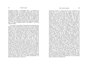 56 Michel Foucault Sobre la justicia popular 57
determinada voluntad o un determinado interés y un individuo que
representa otro interés u otra voluntad, es decir, elegir entre los dos
inclinándose de un lado y no del otro? Evidentemente no, ya que se trata
de un aparato de Estado que de todas formas ha salido de las masas, que
es controlado por ellas, y que continúa siéndolo, que juega efectivamente
un papel positivo, no para decidir entre las masas y sus enemigos sino
para asegurar la educación, la formación política, la ampliación del
horizonte y de la experiencia política de las masas. ¿El trabajo de este
aparato de Estado sería imponer una sentencia? En absoluto, sino educar
a las masas y su voluntad de tal forma que las propias masas llegasen a
decir: «en efecto, no podemos matar a este hombre» o «en efecto,
debemos matarlo».
Ya ves que no es en absoluto el funcionamiento del tribunal tal como
existe en nuestra sociedad actual en Francia, que es un tipo totalmente
diferente en el cual no existe una de las partes que controle la instancia
judicial y en el que la instancia judicial no educa. Para volver al ejemplo
que tú ponías, si las gentes se precipitaron sobre las mujeres para raparlas
es porque se les escamotearon a las masas los colaboracionistas, que
habrían sido los enemigos naturales y sobre los que se habría ejercido la
justicia popular, se les escamoteó diciendo: «¡oh, estos son demasiado
culpables, vamos conducirlos ante un tribunal!»; se los encerró y fueron
conducidos ante un tribunal que, por supuesto, los dejó libres. En este
caso el tribunal jugó el papel de coartada en relación a los actos de
justicia popular. Ahora vuelvo al núcleo de mi tesis. Tú hablas de
contradicciones en el seno de las masas y dices que es preciso un aparato
de Estado revolucionario para ayudarlas a resolverlas. Bien, yo no sé lo
que ha pasado en China; quizá el aparato judicial era como en los estados
feudales, un aparato muy flexible, poco centralizado, etc. En sociedades
como la nuestra, por el contrario, el aparato de justicia ha sido un aparato
de Estado muy importante cuya historia ha estado siempre enmascarada.
Se hace la histocia del derecho, se hace la historia de la economía, pero la
historia de la justicia, de la práctica judicial, de aquello que ha sido en
realidad el sistema penal, de lo que han sido los sistemas de represión, de
esto raramente se habla. Pues bien, pienso que la justicia como aparato de
Estado tuvo una importancia absolutamente capital en la historia. El
sistema penal ha tenido por función introducir un cierto número de
contradicciones en el interior de las masas y una contradicción principal
que es la siguiente: oponer entre sí a los plebeyos proletarizados y los
plebeyos no proletarizados. A partir de un
determinado momento, el sistema penal que tenía esencialmente una
función fiscal en la Edad Media, fue dirigido contra la lucha
antisediciosa. La represión de las revueltas populares había sido sobre
todo hasta entonces una tarea militar. Más tarde la represión estuvo
asegurada, o mejor prevenida, por un sistema complejo: justicia-policía-
prisión. Sistema que tiene en el fondo un triple papel; y que según las
épocas, según el estado de las luchas y la coyuntura es, tan pronto un
aspecto, tan pronto otro, el que predomina. Por una parte es un factor de
«proletarización»: tiene por función obligar al pueblo a aceptar su
estatuto de proletario y las condiciones de explotación del proletariado.
Esto está perfectamente claro desde finales de la Edad Media hasta el
siglo XVIII, todas las leyes contra los mendigos, los vagabundos y los
ociosos, todos los órganos de policía destinados a darles caza, los
obligaban —y en esto está su papel— a aceptar, allí donde estuviesen, las
condiciones que se les propusieran, las cuales eran terriblemente malas.
Si las rechazaban, o si se escapaban, si mendigaban o «no hacían nada»,
entonces les esperaba el encierro y con frecuencia los trabajos forzados.
Por otra parte, este sistema penal se dirigía, de forma privilegiada, a los
elementos más nómadas, a los más inquietos, a los «violentos» de la
plebe; a aquellos que eran los más dispuestos para pasar a la acción
inmediata y armada. Entre el labrador endeudado obligado a abandonar
su tierra, el campesino que huía del fisco, el obrero desterrado por robo,
el vagabundo o el mendigo que rechazaba limpiar las alcantarillas de la
ciudad, los que vivían del pillaje en el campo, los pequeños rateros y los
salteadores de caminos, los que en grupos armados atacaban al fisco, o de
un modo general a los agentes del Estado, y en fin aquellos que, los días
de insurrección en las ciudades o en el campo, llevaban las armas y el
fuego. Existía toda una concertación, toda una red de comunicaciones en
la que los individuos intercambiaban su papel. Se trataba de gentes
«peligrosas» que era preciso poner aparte (en prisión, en el Hospital
General, en las galeras, en las colonias) para que no pudiesen servir de
punta de lanza en los movimientos de resistencia popular. Este miedo era
grande en el siglo XVIII, más grande ha sido aún después de la
Revolución, y en el momento de las sacudidas del siglo XIX. Tercer
papel del sistema penal: hacer aparecer a los ojos del proletariado, la ple-
be no proletarizada como algo marginal, peligroso, inmoral, amenazante
para toda la sociedad, la hez del pueblo, el desecho, el «hampa»; se trata
para la burguesía de imponer al proletariado por vía de la legislación
penal, de la prisión, pero también de los
 
