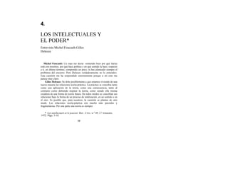 4.
LOS INTELECTUALES Y
EL PODER*
Entrevista Michel Foucault-Gilles
Deleuze
Michel Foucault: Un mao me decía: «entiendo bien por qué Sartre
está con nosotros, por qué hace política y en qué sentido la hace; respecto
a ti, en último término, comprendo un poco; tú has planteado siempre el
problema del encierro. Pero Deleuze verdaderamente no lo entiendo».
Esta cuestión me ha sorprendido enormemente porque a mí esto me
parece muy claro.
Gilíes Deleuze: Se debe posiblemente a que estamos viviendo de una
nueva manera las relaciones teoría-práctica. La práctica se concebía tanto
como una aplicación de la teoría, como una consecuencia, tanto al
contrario como debiendo inspirar la teoría, como siendo ella misma
creadora de una forma de teoría futura. De todos modos se concebían sus
relaciones bajo la forma de un proceso de totalización, en un sentido o en
el otro. Es posible que, para nosotros, la cuestión se plantee de otro
modo. Las relaciones teoría-práctica son mucho más parciales y
fragmentarias. Por una parte una teoría es siempre
* Les intellectuels et le pouvoir. Rev. L'Arc, n.° 49, 2.° trimestre,
1972. Págs. 3-10.
77
 