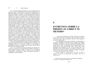86 Michel Foucault
M. F.: Esta discontinuidad geográfica de la que usted habla significa
quizá esto: desde el momento que se lucha contra la explotación, es el
proletariado quien no sólo conduce la lucha sino que además define los
blancos, los métodos, los lugares y los instrumentos de lucha; aliarse al
proletariado es unirse a él en sus posiciones, su ideología, es retomar los
motivos de su combate. Es fundirse. Pero si se lucha contra el poder,
entonces todos aquellos sobre los que se ejerce el poder como abuso,
todos aquellos que lo reconocen como intolerable, pueden comprome-
terse en la lucha allí donde se encuentran y a partir de su actividad (o
pasividad) propia. Comprometiéndose en esta lucha que es la suya, de la
que conocen perfectamente el blanco y de la que pueden determinar el
método, entran en el proceso revolucionario. Como aliados ciertamente
del proletariado ya que, si el poder se ejerce tal como se ejerce, es
ciertamente para mantener la explotación capitalista. Sirven realmente la
causa de la revolución proletaria luchando precisamente allí donde la
opresión se ejerce sobre ellos. Las mujeres, los prisioneros, los soldados,
los enfermos en los hospitales, los homosexuales han abierto en este
momento una lucha específica contra la forma particular de poder, de
imposición, de control que se ejerce sobre ellos. Estas luchas forman
parte actualmente del movimiento revolucionario, a condición de que
sean radicales, sin compromisos ni reformismos, sin tentativas para
modelar el mismo poder consiguiendo como máximo un cambio de
titular. Y estos movimientos están unidos al movimiento revolucionario
del proletariado mismo en la medida en que él ha de combatir todos los
controles e imposiciones que reproducen en todas partes el mismo poder.
Es decir, que la generalidad de la lucha no se hace ciertamente en la
forma de esta totalización de la que usted hablaba hace un momento, esta
totalización teórica, en la forma de «verdad». Lo que produce la
generalidad de la lucha, es el sistema mismo de poder, todas las formas
de ejercicio y de aplicación del poder.
G. D.: Y no se puede tocar un punto cualquiera de aplicación sin
encontrarse enfrentado a este conjunto difuso que desde ese momento se
estará forzado a intentar reventar, a partir de la más pequeña
reivindicación. Toda defensa o ataque revolucionario parciales se
ensamblan así con la lucha obrera.
5.
ENTREVISTA SOBRE LA
PRISION: EL LIBRO Y SU
METODO*
— Una de las preocupaciones de su libro es denunciar las lagunas
de los estudios históricos. Por ejemplo señala que nadie ha hecho la
historia del examen: nadie ha pensado en ello, pero resulta impensable
que nadie lo haya pensado.
— Los historiadores están, como los filósofos o los historiadores de
la literatura, habituados a una historia de las cumbres. Sin embargo,
actualmente, a diferencia de los otros, aceptan más fácilmente remover
un material «no noble». La emergencia de este material plebeyo en la
historia data de unos cincuenta años largos. Existen, pues, menos
dificultades para entenderse con ellos. No oiréis jamás decir a un
historiador lo que ha dicho alguien, cuyo nombre no importa, en una
revista increíble, Raison présente, refiriéndose a Buffon y a Ricardo:
Foucault no se ocupa más que de los mediocres.
—Cuando estudia la prisión parece que echa en falta un
material, la existencia de monografías, por ejemplo, sobre ésta o
aquélla prisión.
* Entretien sur la prison: Le livre et sa methode. Rev. Magazine
Littéraire, n.° 101, junio 1975. Págs. 27-33.
87
 
