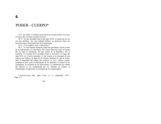 6.
PODER - CUERPO*
Q. C: En Vigilar y Castigar usted ilustra un sistema político en el que
el cuerpo del rey juega un papel esencial...
M. F.: En una sociedad como la del siglo XVII, el cuerpo del rey no
era una metáfora, sino una realidad política: su presencia física era
necesaria para el funcionamiento de la monarquía.
Q. C: ¿Y la república «una e indivisible»?
M. F.: Es una fórmula impuesta contra los girondinos, contra la idea
de un federalismo a la americana. Pero nunca funciona como el cuerpo
del rey bajo la monarquía. No hay cuerpo de la República. Por el
contrario, es el cuerpo de la sociedad el que se convierte, a lo largo del
siglo XIX, en el nuevo principio. A este cuerpo se le protegerá de una
manera casi médica: en lugar de los rituales mediante los que se restau-
raba la integridad del cuerpo del monarca, se van a aplicar recetas,
terapéuticas tales como la eliminación de los enfermos, el control de los
contagiosos, la exclusión de los delincuentes. La eliminación por medio
del suplicio es así reemplazada por los métodos de asepsia: la
criminología, el eugenismo, la exclusión de los «degenerados».
* Pouvoir-corps. Rev. Quel Corps, n.° 2, septiembre 1975. '
Págs. 2-5.
103
 