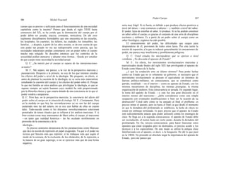 106 Michel Foucault
Poder-Cuerpo 107
cuerpo que es preciso y suficiente para el funcionamiento de una sociedad
capitalista como la nuestra? Pienso que desde el siglo XVIII hasta
comienzos del XX, se ha creído que la dominación del cuerpo por el
poder debía ser pesada, maciza, constante, meticulosa. De ahí esos
regímenes disciplinarios formidables que uno encuentra en las escuelas,
los hospitales, los cuarteles, los talleres, las ciudades, los inmuebles, las
familias... y después, a partir de los años sesenta, se da uno cuenta de que
este poder tan pesado no era tan indispensable como parecía, que las
sociedades industriales podían contentarse con un poder sobre el cuerpo
mucho más relajado. Se descubre entonces que los controles de la
sexualidad podían atenuarse y adoptar otras formas... Queda por estudiar
de qué cuerpo tiene necesidad la sociedad actual.
Q. C: ¿Su interés por el cuerpo se separa de las interpretaciones
actuales?
M. F.: Me separo, me parece, a la vez de la perspectiva marxista y
paramarxista. Respecto a la primera, no soy de los que intentan estudiar
los efectos del poder a nivel de la ideología. Me pregunto, en efecto, si
antes de plantear la cuestión de la ideología, no se sería más materialista
estudiando la cuestión del cuerpo y los efectos del poder sobre él. Porque
lo que me fastidia en estos análisis que privilegian la ideología, es que se
supone siempre un sujeto humano cuyo modelo ha sido proporcionado
por la filosofía clásica y que estaría dotado de una conciencia en la que el
poder vendría a ampararse.
Q. C: Pero hay, en la perspectiva marxista, la conciencia del efecto del
poder sobre el cuerpo en la situación de trabajo. M. F.: Ciertamente. Pero
en la medida en que hoy las reivindicaciones ya no son las del cuerpo
asalariado sino las del salario, no se oye casi hablar de ellas en cuanto
tales. Todo-sucede como si los discursos «revolucionarios» estuviesen
penetrados de temas rituales que se refieren a los análisis marxistas. Y si
bien existen cosas muy interesantes de Marx sobre el cuerpo, el marxismo
—en tanto que realidad histórica— las ha ocultado terriblemente en
provecho de la conciencia y de la
ideología...
Es preciso asimismo demarcarse de los paramarxistas como Marcuse
que da a la noción de represión un papel exagerado. Ya que si el poder no
tuviese por función más que reprimir, si no trabajase más que según el
modo de la censura, de la exclusión, de los obstáculos, de la represión, a
la manera de un gran superego, si no se ejerciese más que de una forma
negativa,
sería muy frágil. Si es fuerte, es debido a que produce efectos positivos a
nivel del deseo —esto comienza a saberse— y también a nivel del saber.
El poder, lejos de estorbar al saber, lo produce. Si se ha podido constituir
un saber sobre el cuerpo, es gracias al conjunto de una serie de disciplinas
escolares y militares. Es a partir de un poder sobre el cuerpo como un
saber fisiológico, orgánico ha sido posible.
El enraizamiento del poder, las dificultades que surgen para
desprenderse de él, provienen de todos estos lazos. Por esta razón la
noción de represión, a la que se reducen generalmente los mecanismos de
poder, me parece muy insuficiente y posiblemente peligrosa.
Q. C: Usted estudia los micropoderes que se ejercen a nivel
cotidiano. ¿No descuida el aparato de Estado?
M. F.: En efecto, los movimientos revolucionarios marxistas y
marxistizados desde finales del siglo XIX han privilegiado el aparato de
Estado como blanco de la lucha.
¿A qué ha conducido esto en último término? Para poder luchar
contra un Estado que no es solamente un gobierno, es necesario que el
movimiento revolucionario se procure el equivalente en términos de
fuerzas político-militares, en consecuencia, que se constituya como
partido, modelado —en el interior— como un aparato de Estado, con los
mismos mecanismos de disciplina, las mismas jerarquías, la misma
organización de poderes. Esta consecuencia es pesada. En segundo lugar,
la toma del aparato de Estado —y esta fue una gran discusión en el
interior mismo del marxismo— ¿debe considerarse como una simple
ocupación con eventuales modificaciones o bien ser la ocasión de su
destrucción? Usted sabe cómo se ha zanjado al final el problema: es
preciso minar el aparato, pero no hasta el final ya que desde el momento
en que la dictadura del proletariado se establezca, la lucha de clases no
estará sin embargo terminada. Es pues preciso que el aparato de Estado
esté suficientemente intacto para poder utilizarlo contra los enemigos de
clase. Se llega así a la segunda consecuencia: el aparato de Estado debe
ser reconducido, al menos hasta un cierto punto, durante la dictadura del
proletariado. En fin, tercera consecuencia: para hacer funcionar estos
aparatos que están ocupados pero no destruidos, es preciso acudir a los
técnicos y a los especialistas. De este modo se utiliza la antigua clase
familiarizada con el aparato, es decir, a la burguesía. He ahí lo que pasó
en la URSS. No pretendo en absoluto negar la importancia del aparato de
Estado, pero me parece que
 