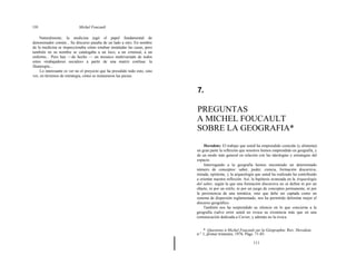 110 Michel Foucault
Naturalmente, la medicina jugó el papel fundamental de
denominador común... Su discurso pasaba de un lado a otro. En nombre
de la medicina se inspeccionaba cómo estaban instaladas las casas, pero
también en su nombre se catalogaba a un loco, a un criminal, a un
enfermo... Pero hay —de hecho — un mosaico multivariado de todos
estos «trabajadores sociales» a partir de una matriz confusa: la
filantropía...
Lo interesante es ver no el proyecto que ha presidido todo esto, sino
ver, en términos de estrategia, cómo se instauraron las piezas.
7.
PREGUNTAS
A MICHEL FOUCAULT
SOBRE LA GEOGRAFIA*
Herodote: El trabajo que usted ha emprendido coincide (y alimenta)
en gran parte la reflexión que nosotros hemos emprendido en geografía, y
de un modo más general en relación con las ideologías y estrategias del
espacio.
Interrogando a la geografía hemos encontrado un determinado
número de conceptos: saber, poder, ciencia, formación discursiva,
mirada, epísteme, y la arqueología que usted ha realizado ha contribuido
a orientar nuestra reflexión. Así, la hipótesis avanzada en la Arqueología
del saber, según la que una formación discursiva no se define ni por un
objeto, ni por un estilo, ni por un juego de conceptos permanente, ni por
la persistencia de una temática, sino que debe ser captada como un
sistema de dispersión reglamentado, nos ha permitido delimitar mejor el
discurso geográfico.
También nos ha sorprendido su silencio en lo que concierne a la
geografía (salvo error usted no evoca su existencia más que en una
comunicación dedicada a Cuvier, y además no la evoca
* Questions á Michel Foucault sur la Géographie. Rev. Herodote,
n.° 1, primer trimestre, 1976. Págs. 71-85.
111
 