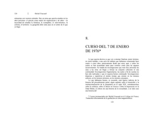 124 Michel Foucault
enlazarían con vuestros métodos. Hay un tema que querría estudiar en los
años próximos: el ejército como matriz de organización y de saber —la
necesidad de estudiar la fortaleza, la «campaña», el «movimiento», la
colonia, el territorio. La geografía debe estar pues en el centro de lo que
yo hago.
8.
CURSO DEL 7 DE ENERO
DE 1976*
Lo que querría deciros es que voy a intentar finalizar, poner término,
en cierta medida, a una serie de trabajos que habíamos comenzado hace
cuatro o cinco años, prácticamente desde que estoy aquí, y sobre los
cuales se han acumulado tanto para vosotros como para mí algunos
inconvenientes. Se trataba de investigaciones que eran muy próximas las
unas a las otras sin llegar a formar un conjunto coherente ni una
continuidad. Investigaciones fragmentarias, las cuales a fin de cuentas no
han sido realizadas, y que ni siquiera hemos continuado. Investigaciones
dispersas y repetitivas al mismo tiempo que retomo en los mismos
esbozos, en los mismos términos, en los mismos conceptos...
Lo que habíamos hemos, os recuerdo, eran ligeros indicios de la
historia del procedimiento penal, algún capítulo sobre el desarrollo y la
institucionalización de la psiquiatría en el siglo XIX, consideraciones
sobre la sofística, sobre el dinero en Grecia o sobre la Inquisición en la
Edad Media; el esbozo de una historia de la sexualidad, o en todo caso
una historia del
* Cursos pronunciados por Michel Foucault en el College de France.
Traducidos directamente de la grabación en cinta magnetofónica.
125
 