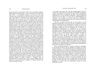 134 Michel Foucault
Curso del 7 de enero de 1976 135
parece que existe un cierto punto común entre la concepción, digamos,
jurídica, liberal del poder político —que se encuentra en los filósofos del
siglo XVIII— y la concepción marxista, o en todo caso, una cierta
concepción que corrientemente se considera marxista. Este punto común
sería lo que llamaré el economicismo en la teoría del poder. Con esto
quiero decir que, en el caso de la teoría jurídica clásica, el poder es
considerado como un derecho, del que se es poseedor como de un bien,
que en consecuencia puede transferirse o alienarse, total o parcialmente,
mediante un acto jurídico o un acto fundador de derecho que sería del
orden de la cesión o del contrato. El poder es el poder concreto que todo
individuo detenta y que cede, parcial o totalmente, para contribuir a la
constitución de un poder político, de una soberanía. En el interior de este
conjunto teórico al que me refiero, la constitución del poder político se
hace siguiendo el modelo de una operación jurídica que sería del orden del
cambio contractual (analogía con consecuencias evidentes y que recorre
toda esta teoría situada entre el poder y los bienes, el poder y la riqueza).
En el otro caso —me refiero a la concepción marxista general del poder—
esto no es en absoluto evidente; pero en ella hay algo distinto que podría
denominarse la funcionalidad económica del poder, funcionalidad
económica en la medida en que el poder tiene esencialmente el papel de
mantener actualmente las relaciones de producción y una dominación de
clase que favorece su desarrollo, así como la modalidad específica de la
apropiación de la fuerza productiva que lo hacen posible. El poder político
encontraría, pues, que en la economía está su razón política, histórica de
existencia. En general, en el primer caso tendríamos un poder político que
encontraba en el proceso de cambio, en la economía de la circulación de
bienes su modelo formal; en el segundo, el poder poli-tico tendría en la
economía su razón histórica de ser y el principio de su forma concreta y de
su funcionamiento actual. Pues bien, el problema subyacente en las
investigaciones a las que me refiero puede descomponerse del modo
siguiente: en primer lugar, ¿está siempre el poder en posición secundaria
respecto a la economía, está siempre finalizado y funcionalizado por ella?
¿Tiene esencialmente como razón de ser y como fin servir a la economía?
¿Está destinado a hacerla funcionar, a solidificar, mantener, reproducir, las
relaciones propias de dicha economía y esenciales para su
funcionamiento? En segundo lugar: ¿Está el poder modelado según la
mercancía, es algo que se posee, se adquiere, se cede por contrato o por
fuerza, es algo que se aliena
o se recupera, que circula, que evita esta o aquella región? ¿O por el
contrario los instrumentos que se necesitan para analizarlo son distintos,
aunque efectivamente las relaciones de poder estén profundamente
imbricadas con y en las relaciones económicas y formen siempre una
especie de haz con ellas? Y en este caso, la indisociabilidad de la
economía y de la política no sería del orden de la subordinación
funcional, ni del isomorfismo formal, sino de otro orden que tendría que
individualizarse convenientemente.
Para hacer un análisis del poder que no sea económico, ¿de qué
disponemos actualmente? Creo que de muy poco. Disponemos en primer
lugar de la afirmación de que la apropiación y el poder no se dan, no se
cambian ni se retoman sino que se ejercitan, no existen más que en acto.
Disponemos además de esta otra afirmación, que el poder no es
principalmente mantenimiento ni reproducción de las relaciones
económicas sino ante todo una relación de fuerza. La pregunta consistiría
pues ahora en saber: si el poder se ejerce, ¿qué es este ejercicio?, ¿en qué
consiste?, ¿cuál es su funcionamiento? Hay una respuesta inmediata que
me parece proviene de muchos análisis actuales: el poder es
esencialmente lo que reprime. El poder reprime la naturaleza, los
instintos, a una clase, a los individuos. Aun cuando se encuentra en el
discurso actual esta definición del poder, una y otra vez repetida, como el
que reprime, no es el discurso contemporáneo quien la ha inventado, ya lo
había dicho Hegel, y Freud, y Marcuse. En cualquier caso, ser órgano de
represión es en el vocabulario actual el calificativo casi onírico del poder.
¿No debe pues el análisis del poder ser en primer lugar y esencialmente el
análisis de los mecanismos de represión?
Antes, una segunda respuesta; si el poder es realmente el despliegue
de una relación de fuerza, más que analizarlo en términos de cesión,
contrato, alienación, o, en términos funcionales del mantenimiento de las
relaciones de producción, ¿no debería ser analizado en términos de lucha,
de enfrentamientos, de guerra? Se estaría así en oposición con la primera
hipótesis, según la cual la mecánica del poder es esencialmente represión.
Y podría formularse una segunda hipótesis: el poder es la guerra, la
guerra continuada con otros medios; se invertiría así la afirmación de
Clausewitz, diciendo que la política es la guerra continuada con otros
medios. Esto quiere decir tres cosas: en primer lugar, que las relaciones
de poder tal como funcionan en una sociedad como la nuestra se han
instaurado, en esencia, bajo una determinada relación de fuerza
establecida en un mo-
 