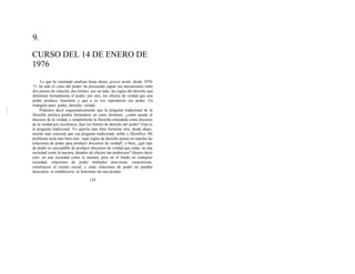 9.
CURSO DEL 14 DE ENERO DE
1976
Lo que he intentado analizar hasta ahora, grosso modo, desde 1970-
71, ha sido el cómo del poder; he procurado captar sus mecanismos entre
dos puntos de relación, dos límites: por un lado, las reglas del derecho que
delimitan formalmente el poder, por otro, los efectos de verdad que este
poder produce, transmite y que a su vez reproducen ese poder. Un
triángulo pues: poder, derecho, verdad.
Podemos decir esquemáticamente que la pregunta tradicional de la
filosofía política podría formularse en estos términos: ¿cómo puede el
discurso de la verdad, o simplemente la filosofía entendida como discurso
de la verdad por excelencia, fijar los límites de derecho del poder? Esta es
la pregunta tradicional. Yo querría más bien formular otra, desde abajo,
mucho más concreta que esa pregunta tradicional, noble y filosófica. Mi
problema sería más bien éste: «qué reglas de derecho ponen en marcha las
relaciones de poder para producir discursos de verdad?, o bien, ¿qué tipo
de poder es susceptible de producir discursos de verdad que están, en una
sociedad como la nuestra, dotados de efectos tan poderosos? Quiero decir
esto: en una sociedad como la nuestra, pero en el fondo en cualquier
sociedad, relaciones de poder múltiples atraviesan, caracterizan,
constituyen el cuerpo social; y estas relaciones de poder no pueden
disociarse, ni establecerse, ni funcionar sin una produc-
139
 