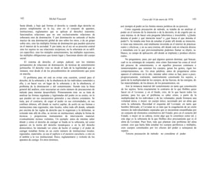 142 Michel Foucault Curso del 14 de enero de 1976 143
hasta dónde, y bajo qué formas el derecho (y cuando digo derecho no
pienso simplemente en la ley, sino en el conjunto de aparatos,
instituciones, reglamentos que se aplican al derecho) transmite,
funcionaliza relaciones que no son exclusivamente relaciones de
soberanía sino de dominación. Y por dominación no entiendo el hecho
mazico de una dominación global de uno sobre los otros, o de un grupo
sobre otro, sino las múltiples formas de dominación que pueden ejercerse
en el interior de la sociedad. Y por tanto, no el rey en su posición central
sino los sujetos en sus relaciones recíprocas; no la soberanía en su edifi-
cio específico, sino los mútiples sometimientos, las múltiples sujeciones,
las múltiples obligaciones que tienen lugar y funcionan dentro del cuerpo
social.
El sistema de derecho, el campo judicial, son los trámites
permanentes de relaciones de dominación, de técnicas de sometimiento
polimorfas. El derecho visto no desde el lado de la legitimidad que se
instaura, sino desde el de los procedimientos de sometimiento que pone
en marcha.
El problema para mí está en evitar esta cuestión, central para el
derecho, de la soberanía y de la obediencia de los individuos sometidos a
ella, y en hacer ver, en lugar de la soberanía y de la obediencia, el
problema de la dominación y del sometimiento. Siendo ésta la línea
general del análisis, eran necesarias un cierto número de precauciones de
método para intentar desarrollarlo. Primeramente ésta: no se trata de
analizar las formas reguladas y legitimadas del poder en su centro, en lo
que pueden ser sus mecanismos generales y sus efectos constantes. Se
trata, por el contrario, de coger al poder en sus extremidades, en sus
confines últimos, allí donde se vuelve capilar, de asirlo en sus formas e
instituciones más regionales, más locales, sobre todo allí donde, saltando
por encima de las reglas de derecho que lo organizan y lo delimitan, se
extiende más allá de ellas, se inviste en instituciones, adopta la forma de
técnicas y proporciona instrumentos de intervención material,
eventualmente incluso violentos. Un ejemplo: antes de intentar saber
dónde y cómo el derecho de castigar se funda en la soberanía, tal como
aparece en la teoría del derecho monárquico o en la del derecho
democrático, he intentado ver cómo de hecho el castigo y el poder de
castigar tomaban forma en un cierto número de instituciones locales,
regionales, materiales, ya sea el suplicio o el encierro carcelario, y esto en
el ámbito a la vez institucional, físico, reglamentario y violento de los
aparatos de castigo. En otros términos,
asir siempre al poder en los límites menos jurídicos de su ejercicio.
Como segunda precaución de método, se trataba de no analizar el
poder en el terreno de la intención o de la decisión, ni de cogerlo por su
cara interna, ni de hacer esta pregunta laberíntica e irresoluble: «¿Quién
detenta el poder y qué intención tiene? o ¿qué busca el que detenta el
poder?». Se trataba más bien de estudiar el poder allí donde su intención,
si tiene una intención, está totalmente investida en el interior de prácticas
reales y efectivas, y en su cara externa, allí donde está en relación directa
e inmediata con lo que provisionalmente podemos llamar su objeto, su
blanco, su campo de aplicación, allí donde se implanta y produce efectos
reales.
No preguntarse, pues, por qué algunos quieren dominar, qué buscan,
cuál es su estrategia de conjunto; sino cómo funcionan las cosas al nivel
del proceso de sometimiento, o en aquellos procesos continuos e
ininterrumpidos que someten los cuerpos, guian los gestos, rigen los
comportamientos, etc. En otras palabras, antes de preguntarse cómo
aparece el soberano en lo alto, intentar saber cómo se han, poco a poco,
progresivamente, realmente, materialmente constituido los sujetos, a
partir de la multiplicidad de los cuerpos, de las fuerzas, de las energías, de
las materialidades, de los deseos, de los pensamientos, etc.
Asir la instancia material del sometimiento en tanto que constitución
de los sujetos. Sería exactamente lo contrario de lo que Hobbes quiso
hacer en el Leviatan, y en el fondo, creo, de lo que hacen todos los
juristas, para los que el problema es saber cómo, a partir de la
multiplicidad de los individuos y de las voluntades, puede formarse una
voluntad única, o mejor, un cuerpo único, accionado por un alma que
sería la soberanía. Recordad el esquema del Leviatan: en tanto que
hombre fabricado, el Leviatan no es más que la coagulación de un cierto
número de individualidades separadas que se encuentran ensambladas por
un conjunto de elementos constitutivos del Estado; pero en el corazón del
Estado, o mejor en su cabeza, existe algo que lo constituye como tal, y
este algo es la soberanía de la que Hobbes dice precisamente que es el
alma de Leviatan. Pues bien, más que plantear este problema del alma
central, creo que haría falta estudiar los cuerpos periféricos y múltiples,
esos cuerpos constituidos por los efectos del poder a semejanza de
sujetos.
Tercera precaución de método: no considerar el poder
 