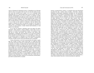 144 Michel Foucault Curso del 14 de enero de 1976 145
como un fenómeno de dominación masiva y homogénea de un individuo
sobre los otros, de un grupo sobre los otros, de una clase sobre las otras;
sino tener bien presente que el poder, si no se lo contempla desde
demasiado lejos, no es algo dividido entre los que lo poseen, los que lo
detentan exclusivamente y los que no lo tienen y lo soportan. El poder
tiene que ser analizado como algo que circula, o más bien, como algo que
no funciona sino en cadena. No está nunca localizado aquí o allí, no está
nunca en las manos de algunos, no es un atributo como la riqueza o un
bien. El poder funciona, se ejercita a través de una organización reticular.
Y en sus redes no sólo circulan los individuos, sino que además están
siempre en situación de sufrir o de ejercitar ese poder, no son nunca el
blanco inerte o consintiente del poder ni son siempre los elementos de
conexión. En otros términos, el poder transita transversalmente, no está
quieto en los individuos.
No se trata de concebir al individuo como una especie de núcleo
elemental1
, átomo primitivo, materia múltiple e inerte sobre la que se
aplicaría o en contra de la que golpearía el poder. En la práctica, lo que
hace que un cuerpo, unos gestos, unos discursos, unos deseos sean
identificados y constituidos como individuos, es en sí uno de los primeros
efectos del poder, El individuo no es el vis-a-vis del poder; es, pienso, uno
de sus primeros efectos. El individuo es un efecto del poder, y al mismo
tiempo, o justamente en la medida en que es un efecto, el elemento de
conexión. El poder circula a través del individuo que ha constituido.
Cuarta consecuencia, a nivel de las precauciones de método; cuando
digo que el poder se libera, circula, forma redes, es verdad sólo hasta
cierto punto. Del mismo modo que se puede decir que todos tenemos algo
de fascismo en la cabeza, se puede decir que todos tenemos algo, y más
profundamente, de poder en el cuerpo. Pero no creo que se pueda concluir
que el poder es la cosa mejor distribuida del mundo, si bien lo sea en
cierta medida. No se trata de una especie de distribución democrática o
anárquica del poder a través de los cuerpos. Me parece que —y ésta sería
la cuarta precaución de método— lo importante no es hacer una especie
de deducción de un poder que arrancaría del centro e intentar ver hasta
dónde se prolonga, hacia abajo, ni en qué medida se reproduce, hasta los
elementos más moleculares de la sociedad. Más bien se debe hacer un
análisis ascendente del poder, arrancar de los mecanismos infinitesimales,
que tienen su propia historia, su propio
trayecto, su propia técnica y táctica, y ver después cómo estos mecanismos
de poder han sido y todavía están investidos, colonizados, utilizados,
doblegados, transformados, desplazados, extendidos, etc., por mecanismos
más generales y por formas de dominación global. No es la dominación
global la que se pluraliza y repercute hacia abajo; pienso que hay que
analizar la manera cómo los fenómenos, las técnicas, los procedimientos
de poder funcionan en los niveles más bajos, mostrar cómo estos
procedimientos se desplazan, se extienden, se modifican, pero sobre todo
cómo son investidos y anexionados por fenómenos más globales y cómo
poderes más generales o beneficios económicos pueden insertarse en el
juego de estas tecnologías al mismo tiempo relativamente autónomas e
infinitesimales del poder. Se puede dar un ejemplo en relación a la locura
para que esto quede más claro. El análisis descendente, del que pienso se
debe desconfiar, podría decir que la burguesía se ha vuelto, a partir de
finales del siglo XVI XVII, la clase dominante; supuesto esto, ¿cómo
deducir de aquí el encierro de los locos? La deducción se puede hacer
siempre, es fácil, y es justamente esto lo que le reprocharía; en efecto, es
fácil mostrar que, siendo precisamente el loco un inútil para la producción
industrial, la burguesía se vio obligada a deshacerse de él. Se podría hacer
lo mismo respecto a la sexualidad infantil, y es por otra parte lo que han
hecho hasta cierto punto determinadas personas, por ejemplo, W. Reich.
¿Cómo se puede comprender la represión de la sexualidad infantil a partir
de la dominación de la clase burguesa? Pues bien, muy simplemente,
habiéndose vuelto el cuerpo humano esencialmente fuerza productiva a
partir del siglo XVII-XVIII, todas las formas de dispendio que eran
irreductibles a la constitución de las fuerzas productivas, manifestándose
por consiguiente en su inutilidad, fueron vedadas, excluidas, reprimidas.
Estas deducciones son siempre posibles, son al mismo tiempo verdaderas
y falsas, son demasiado fáciles ya que se podría hacer justamente lo
contrarío y mostrar cómo, partiendo del principio de que la burguesía llega
a ser una clase dominante, los controles de la sexualidad no eran
absolutamente deseables. Por el contrario, habría la necesidad de un
aprendizaje sexual, de una precocidad sexual, en la medida en que en
último término se trataba de reconstituir una fuerza-trabajo, cuyo estatuto
óptimo era, como sabemos, por lo menos a principios del siglo XIX, el de
ser infinita: cuanto mayor fuese la fuerza-trabajo, tanto más plenamente y
mejor hubiese podido funcionar el sistema de producción capitalista.
 