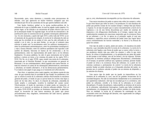 148 Michel Foucault Curso del 14 de enero de 1976 149
Recorriendo, pues, estos dominios y teniendo estas precauciones de
método, creo que aparecerá un hecho histórico compacto que nos
introducirá por fin en las cuestiones de las que querría hablaros este año.
Este hecho histórico global es la teoría jurídico-política de la
soberanía de la que os hablaba antes, la cual ha jugado cuatro papeles. En
primer lugar, se ha referido a un mecanismo de poder efectivo que era el
de la monarquía feudal. En segundo lugar, ha servido de instrumento y de
justificación para la construcción de las grandes monarquías administrati-
vas. En otro momento, a partir del siglo XVI y sobre todo del XVII, ya en
el momento de las guerras de religión, la teoría de la soberanía ha sido un
arma que ha circulado de un campo al otro, que ha sido utilizada en un
sentido o en el otro, ya sea para limitar, ya sea por el contrario para
reforzar el poder real: la encontramos entre los católicos monárquicos y
entre los protestantes antimonárquicos, entre los protestantes monárquicos
y más o menos liberales, entre los católicos partidarios del regicidio o del
cambio de dinastía; funciona en manos de los aristócratas y de los
parlamentarios, entre los representantes del poder real y en los últimos
feudatarios. En pocas palabras, ha sido el gran instrumento de la lucha
política y teórica en torno a los sistemas de poder de los siglos XVI y
XVII. Por fin, en el siglo XVIII, sigue siendo esta teoría de la soberanía,
reactivada por el Derecho Romano, la que encontramos en general en
Rousseau y en sus contemporáneos, ahora jugando una cuarta función: se
trata de construir en contra de las monarquías administrativas, autoritarias
y absolutas, un modelo alternativo, el de las democracias parlamentarias.
Y es todavía este papel el que juega en el momento de la Revolución.
Pues bien, si seguimos estos cuatro papeles, nos damos cuenta de una
cosa: de que mientras duró la sociedad de tipo feudal, los problemas a los
que se refería la teoría de la soberanía cubrían efectivamente la mecánica
general del poder, el modo en que se ejercía hasta los niveles más bajos a
partir de los más altos. Es decir, la relación de soberanía, entendida de
modo amplio o restringido, recubría la totalidad del cuerpo social.
Efectivamente, el modo de ejercitarse el poder podía ser transcrito, al
menos en lo esencial, en términos de relación soberano-súbdito. Pero en
los siglos XVII-XVIII se produjo un fenómeno importante, la aparición,
mejor la invención de una nueva mecánica de poder que posee
procedimientos muy singulares, instrumentos del todo nuevos, aparatos
muy distintos y
que es, creo, absolutamente incompatible con las relaciones de soberanía.
Esta nueva mecánica de poder se apoya más sobre los cuerpos y sobre
lo que éstos hacen que sobre la tierra y sus productos. Es una mecánica de
poder que permite extraer de los cuerpos tiempo y trabajo más que bienes
y riqueza. Es un tipo de poder que se ejerce incesantemente a través de la
vigilancia y no de una forma discontinua por medio de sistemas de
impuestos y de obligaciones distribuidas en el tiempo; supone más una
cuadriculación compacta de coacciones materiales que la existencia física
de un soberano; y en fin, se apoya en el principio según el cual una
verdadera y específica nueva economía del poder tiene que lograr hacer
crecer constantemente las fuerzas sometidas y la fuerza y la eficacia de
quien las somete.
Este tipo de poder se opone, punto por punto, a la mecánica de poder
descrita o que intentaba describir la teoría de la soberanía. La teoría de la
soberanía está ligada a una forma de poder que se ejerce sobre la tierra y
sus productos mucho más que sobre los cuerpos y sobre lo que éstos
hacen. Se refiere al desplazamiento y a la apropiación por parte del poder
no del tiempo ni del trabajo, sino de los bienes y de las riquezas. Permite
transcribir en términos jurídicos obligaciones discontinuas y distribuidas
en el tiempo; no permite codificar una vigilancia continua; permite fundar
el poder en torno a la existencia física del soberano, no a partir de los
sistemas continuos y permanentes de control. La teoría de la soberanía
permite fundar un poder absoluto en el dispendio absoluto del poder, no
permite por el contrario calcular el poder con un mínimo de dispendio y
un máximo de eficacia,
Este nuevo tipo de poder que no puede ya transcribirse en los
términos de la soberanía es, creo, una de las grandes invenciones de la
sociedad burguesa. Ha sido un instrumento fundamental en la constitución
del capitalismo industrial y del tipo de sociedad que le es correlativa; este
poder no soberano, extraño a la forma de la soberanía es el poder
disciplinario. El poder disciplinario, indescriptible en términos de la teoría
de la soberanía, radicalmente heterogéneo, tendría que haber conducido
normalmente a la desaparición del gran edificio jurídico de dicha teoría.
Pero en realidad, la teoría de la soberanía ha continuado no sólo
existiendo como una ideología del derecho, sino organizando los códigos
jurídicos que aparecen
 