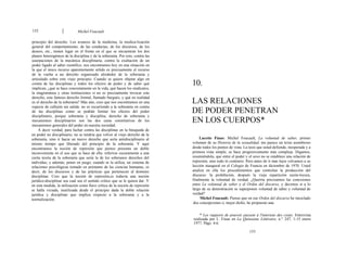 152 Michel Foucault
principio del derecho. Los avances de la medicina, la medica-lización
general del comportamiento, de las conductas, de los discursos, de los
deseos, etc., tienen lugar en el frente en el que se encuentran los dos
planos heterogéneos de la disciplina y de la soberanía. Por esto, contra las
usurpaciones de la mecánica disciplinaria, contra la exaltación de un
poder ligado al saber científico, nos encontramos hoy en una situación en
la que el único recurso aparentemente sólido es precisamente el recurso
de la vuelta a un derecho organizado alrededor de la soberanía y
articulado sobre este viejo principio. Cuando se quiere objetar algo en
contra de las disciplinas y todos los efectos de poder y de saber qué
implican, ¿qué se hace concretamente en la vida, qué hacen los sindicatos,
la magistratura y otras instituciones si no es precisamente invocar este
derecho, este famoso derecho formal, llamado burgués, y qué en realidad
es el derecho de la soberanía? Más aún, creo que nos encontramos en una
especie de callejón sin salida: no es recurriendo a la soberanía en contra
de las disciplinas como se podrán limitar los efectos del poder
disciplinario, porque soberanía y disciplina, derecho de soberanía y
mecanismos disciplinarios son las dos caras constitutivas de los
mecanismos generales del poder en nuestra sociedad.
A decir verdad, para luchar contra las disciplinas en la búsqueda de
un poder no disciplinario, no se tendría que volver al viejo derecho de la
soberanía, sino ir hacia un nuevo derecho que sería antidisciplinario al
mismo tiempo que liberado del principio de la soberanía. Y aquí
encontramos la noción de represión que pienso presenta un doble
inconveniente en el uso que se hace de ella: referirse oscuramente a una
cierta teoría de la soberanía que sería la de los soberanos derechos del
individuo, y además, poner en juego, cuando se la utiliza, un sistema de
relaciones psicológicas tomado en préstamo de las ciencias humanas, es
decir, de los discursos y de las prácticas que pertenecen al dominio
disciplinar. Creo que la noción de represión,es todavía una noción
jurídico-disciplinar sea cual sea el sentido crítico que se le quiera dar. Y
en esta medida, la utilización como llave crítica de la noción de represión
se halla viciada, inutilizada desde el principio dada la doble relación
jurídica y disciplinar que implica respecto a la soberanía y a la
normalización.
10.
LAS RELACIONES
DE PODER PENETRAN
EN LOS CUERPOS*
Lucette Finas: Michel Foucault, La voluntad de saber, primer
volumen de su Historia de la sexualidad, me parece un texto asombroso
desde todos los puntos de vista. La tesis que usted defiende, inesperada y a
primera vista simple, se hace progresivamente más compleja. Digamos,
resumiéndola, que entre el poder y el sexo no se establece una relación de
represión, sino todo lo contrario. Pero antes de ir más lejos volvamos a su
lección inaugural en el Colegio de Francia en diciembre de 1970. Usted
analiza en ella los procedimientos que controlan la producción del
discurso: la prohibición, después la vieja repartición razón-locura,
finalmente la voluntad de verdad. ¿Querría precisarnos las conexiones
entre La voluntad de saber y el Orden del discurso, y decirnos si a lo
largo de su demostración se superponen voluntad de saber y voluntad de
verdad?
Michel Foucault: Pienso que en ese Orden del discurso he mezclado
dos concepciones o, mejor dicho, he propuesto una
* Les rapports de pouvoir passent á l'interieur des corps. Entrevista
realizada por L. Finas en La Quinzaine Littéraire, n.° 247, 1-15 enero
1977. Págs. 4-6.
153
 