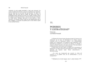 162 Michel Foucault
volúmenes en cierta medida permeables a todas estas reacciones. En
cuanto al problema de la ficción, es para mí un problema muy importante;
me doy cuenta que no he escrito más que ficciones. No quiero, sin
embargo, decir que esté fuera de verdad. Me parece que existe la
posibilidad de hacer funcionar la ficción en la verdad; de inducir efectos
de verdad con un discurso de ficción, y hacer de tal suerte que el discurso
de verdad suscite, «fabrique» algo que no existe todavía, es decir,
«ficcione». Se «ficciona» historia a partir de una realidad política que la
hace verdadera, se «ficciona» una política que no existe todavía a partir
de una realidad histórica.
11.
PODERES
Y ESTRATEGIAS*
Entrevista
con Michel Foucault
La Historia de la locura termina desenmascarando las ilusiones de la
«liberación» de los locos. El Nacimiento de la Clínica comienza
ironizando sobre los humanismos médicos y las «fenomenologías
acéfalas de la comprensión». Sin embargo la doxa izquierdista y post-
izquierdista ha resumido en el «encierro» la eficacia y la opresión, y
convierte a Michel Foucault en una especie de nuevo Pinel que prefigura
la liberación festiva de los deseos y de los márgenes.
El mismo tema sirve para reducir los análisis de los mecanismos de
dominación a la simple relación de exterioridad entre el poder y la plebe,
planteada del siguiente modo: Razón clásica/Encierro =
Marxismo/Goulag.
—¿No existe una recuperación que convierte la crítica del
«encierro» en la palabra clave de los neoliberalismos y de los
neopopulismos?
* Publicado en Les révoltes logiques, núm. 4, primer trimestre, 1977.
163
 