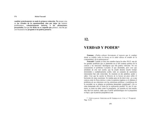174 Michel Foucault
cambiar prácticamente en nada la primera redacción. No porque crea
en las virtudes de la espontaneidad, sino por dejar un carácter
problemático, voluntariamente incierto, a las afirmaciones
presentadas. Lo que he dicho no es «aquello que pienso», sino lo que
con frecuencia me pregunto si no podría pensarse.
12.
VERDAD Y PODER*
Fontana: ¿Podría esbozar brevemente el trayecto que le condujo
desde su trabajo sobre la locura en la edad clásica al estudio de la
criminalidad y de la delincuencia?
Foucault: Cuando yo hice mis estudios hacia los años 50-55, uno de
los grandes problema que se planteaba era el del estatuto político de la
ciencia y las funciones ideológicas que ella podría vehicular. No era
exactamente el problema Lyssenko el que dominaba, pero creo que
alrededor de este ruin asunto, que ha estado durante mucho tiempo
disimulado y cuidadosamente oculto, todo un conjunto de cuestiones
interesantes han sido removidas. Se resumen en dos palabras: poder y
saber. Creo que he escrito la Historia de la locura un poco sobre el
horizonte de estas cuestiones. Se trataba para mí de decir esto: ¿si a una
ciencia como la física teórica o como la química orgánica se le plantea el
problema de sus relaciones con las estructuras políticas y económicas de
la sociedad, no se plantea un problema demasiado complicado? ¿No se
sitúa demasiado alto el listón de la explicación posible? Si, por el con-
trario, se toma un saber como la psiquiatría, ¿la cuestión no será mucho
más fácil de resolver, dado que el perfil epistemológico de la psiquiatría
es bajo y que la práctica psiquiátrica está
* Vérité et pouvoir. Entrevista con M. Fontana en rev. L'Arc, n.° 70 especial.
Págs. 16-26.
175
 