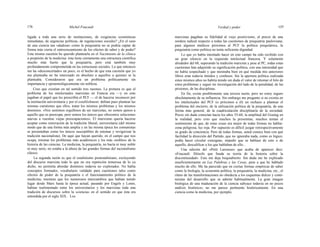 176 Michel Foucault Verdad y poder 177
ligada a toda una serie de instituciones, de exigencias económicas
inmediatas, de urgencias políticas, de regulaciones sociales? ¿En el caso
de una ciencia tan «dudosa» como la psiquiatría no se podría captar de
forma más cierta el entrecruzamiento de los efectos de saber y de poder?
Esta misma cuestión he querido plantearla en el Nacimiento de la clínica
a propósito de la medicina: ésta tiene ciertamente una estructura científica
mucho más fuerte que la psiquiatría, pero está también muy
profundamente comprometida en las estructuras sociales. Lo que entonces
me ha «desconcertado» un poco, es el hecho de que esta cuestión que yo
me planteaba no ha interesado en absoluto a aquellos a quienes se la
planteaba. Consideraron que era un problema políticamente sin
importancia y epistemológicamente sin nobleza.
Creo que existían en tal sentido tres razones. La primera es que el
problema de los intelectuales marxistas en Francia era —y en esto
jugaban el papel que les prescribía el PCF — el de hacerse reconocer por
la institución universitaria y por el establishment; debían pues plantear las
mismas cuestiones que ellos, tratar los mismos problemas y los mismos
dominios: «Nos sentimos orgullosos de ser marxistas, no somos ajenos a
aquello que os preocupa; pero somos los únicos que ofrecemos soluciones
nuevas a vuestras viejas preocupaciones». El marxismo quería hacerse
aceptar como renovación de la tradición liberal, universitaria (del mismo
modo que de una forma más amplia y en las misma época los comunistas
se presentaban como los únicos susceptibles de retomar y revigorizar la
tradición nacionalista). De aquí que hayan querido, en el campo que nos
ocupa, retomar los problemas más académicos y los más «nobles» de la
historia de las ciencias. La medicina, la psiquiatría, no hacía ni muy noble
ni muy serio, no estaba a la altura de las grandes formas del racionalismo
clásico.
La segunda razón es que el estalinismo postestaliniano, excluyendo
del discurso marxista todo lo que no era repetición temerosa de lo ya
dicho, no permitía abordar dominios todavía no explorados. No había
conceptos formados, vocabulario validado para cuestiones tales como
efectos de poder de la psiquiatría o el funcionamiento político de la
medicina; mientras que los numerosos intercambios que habían tenido
lugar desde Marx hasta la época actual, pasando por Engels y Lenin,
habían realimentado entre los universitarios y los marxistas toda una
tradición de discursos sobre la «ciencia» en el sentido en que ésta era
entendida por el siglo XIX. Los
marxistas pagaban su fidelidad al viejo positivismo, al precio de una
sordera radical respecto a todas las cuestiones de psiquiatría pauloviana;
para algunos médicos próximos al PCF la política psiquiátrica, la
psiquiatría como política no tenía suficiente dignidad.
Lo que yo había intentado hacer en este campo ha sido recibido con
un gran silencio en la izquierda intelectual francesa. Y solamente
alrededor del 68, superando la tradición marxista y pese al PC, todas estas
cuestiones han adquirido su significación política, con una intensidad que
no había sospechado y que mostraba bien en qué medida mis anteriores
libros eran todavía tímidos y confusos. Sin la apertura política realizada
estos mismos años no habría tenido sin duda el valor de retomar el hilo de
estos problemas y seguir mi investigación del lado de la penalidad, de las
prisiones, de las disciplinas.
En fin, existe posiblemente una tercera razón, pero no estoy seguro
absolutamente de su influencia. Sin embargo me pregunto si no existía en
los intelectuales del PCF (o próximos a él) un rechazo a plantear el
problema del encierro, de la utilización política de la psiquiatría, de una
forma más general, de la cuadriculación disciplinaria de la sociedad.
Pocos sin duda conocían hacia los años 55-60, la amplitud del Goulag en
la realidad, pero creo que muchos la presentían, muchos tenían el
sentimiento de que, de estas cosas era mejor de todas formas no hablar:
zona peligrosa, luz roja. Por supuesto es difícil juzgar retrospectivamente
su grado de conciencia. Pero de todas formas, usted conoce bien con qué
facilidad la dirección del Partido, que no ignoraba nada, como es lógico,
podía hacer circular consignas, impedir que se hablase de esto o de
aquello, descalificar a los que hablaban de ello...
Una edición del «Petit Larousse» que acaba de aparecer dice:
«Foucault: filósofo que funda su teoría de la historia sobre la
discontinuidad». Esto me deja boquiabierto. Sin duda me he explicado
insuficientemente en Las Palabras y las Cosas, pese a que he hablado
mucho de ello. Me ha parecido que en ciertas formas empíricas de saber
como la biología, la economía política, la psiquiatría, la medicina, etc., el
ritmo de las transformaciones no obedecía a los esquemas dulces y conti-
nuistas del desarrollo que se admite habitualmente. La gran imagen
biológica de una maduración de la ciencia subyace todavía en no pocos
análisis históricos; no me parece pertinente históricamente. En una
ciencia como la medicina, por ejemplo,
 
