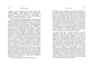 184 Michel Foucault Verdad y poder 185
realmente, creo, por dos razones: porque se trata de luchas reales,
materiales, cotidianas, y porque encontraban con frecuencia, pero bajo
una forma distinta, el mismo adversario que el proletariado, el
campesinado o las masas (las multinacionales, el aparato judicial y
policial, la especulación inmobiliaria, etc.); es lo que llamaré intelectual
«específico» por oposición al intelectual «universal».
Esta nueva figura tiene otra significación política: ella ha permitido si
no soldar, al menos rearticular categorías bastante próximas que habían
permanecido separadas. El intelectual, hasta entonces, era por excelencia
el escritor: conciencia universal, sujeto libre, se oponía a aquellos que no
eran más que competentes al servicio del Estado o del Capital (ingenieros,
magistrados, profesores). Desde el momento en que la politización se
opera a partir de la actividad específica de cada uno, el umbral de la
escritura, como marca sacralizante del intelectual, desaparece; y pueden
producirse entonces lazos transversales de saber a saber, de un punto de
politización al otro: así los magistrados y los psiquiatras, los médicos y
los trabajadores sociales, los trabajadores de laboratorio y los sociólogos
pueden cada uno en su lugar propio y mediante intercambios y ayudas,
participar en una politización global de los intelectuales. Este proceso
explica que si el escritor tiende a desaparecer como figura de proa, el
profesor y la universidad aparecen no quizá como elementos principales
sino como «ejes de transmisión», puntos privilegiados de cruzamiento.
Que la universidad y la enseñanza se hayan convertido en regiones
políticamente ultrasensibles, la razón es sin duda ésta. Y lo que se llama la
crisis de la universidad no debe ser interpretada como pérdida de fuerza
sino por el contrario como multiplicación y refuerzo de sus efectos de
poder, en medio de un conjunto multiforme de intelectuales, que,
prácticamente todos, pasan por ella y se refieren a ella. Toda la
teorización exasperada de la escritura a la que se ha asistido en el decenio
de los 60 no era sin duda más que el canto del cisne: el escritor se debatía
en ella para mantener su privilegio político; pero que se haya tratado
justamente de una «teoría», que haya sido precisa una garantía científica,
apoyada en la lingüística, la semiología, el psicoanálisis, que esta teoría
tuviese sus referencias en Saussure o en Chomsky, que haya dado lugar a
obras literarias tan mediocres, todo ello prueba que la actividad del
escritor no era ya el centro activo.
Me parece que esta figura del intelectual «específico» se ha
desarrollado a partir de la segunda guerra mundial. Es posiblemente el
físico atómico, digamos una palabra, o mejor un nombre: Oppenheimer, el
que ha hecho de bisagra entre el intelectual universal y el intelectual
específico. El físico atómico intervenía porque tenía una relación directa y
localizada con la institución y con el saber científico; pero dado que la
amenaza atómica concernía al género humano entero y al destino del
mundo, su discurso podía ser al mismo tiempo el discurso de lo universal.
Bajo la cobertura de esta protesta que concernía a todo el mundo, el sabio
atómico ha hecho funcionar su posición específica en el orden del saber.
Y por vez primera, el intelectual ha sido perseguido por el poder político,
no en función del discurso general que tenía, sino a causa del saber del
que era detentor: era en este nivel en el que constituía un peligro político.
No hablo aquí más que de los intelectuales occidentales. Lo que ha pasado
en la Unión Soviética es ciertamente análogo en ciertos puntos pero
diferente en muchos otros. Existe todo un estudio a hacer sobre el Dissent
científico en Occidente y en los países socialistas desde 1945.
Se puede suponer que el intelectual «universal» tal como ha
funcionado en el siglo XIX y a comienzos del XX es de hecho una
derivación de una figura histórica muy concreta: el hombre de justicia, el
hombre de ley, aquel que al poder, al despotismo, a los abusos, a la
arrogancia de la riqueza opone la universalidad de la justicia, la equidad
de una ley ideal. Las grandes luchas políticas del siglo XVIII se hicieron
alrededor de la ley, del derecho, de la constitución, de lo que es justo en
razón y por naturaleza, de lo que puede y debe valer umversalmente. Lo
que se denomina hoy «el intelectual» (quiero decir intelectual en el
sentido político y no sociológico o profesional del término, es decir, el que
hace uso de su saber, de su competencia, de su relación a la verdad en
orden a las luchas políticas) nace, creo, del jurista, o en todo caso del
hombre que se reclamaba de la universalidad de la ley justa,
eventualmente contra los profesionales del derecho (Voltaire es en Francia
el prototipo de estos intelectuales). El intelectual «universal» deriva del
jurista-notable y encuentra su expresión más plena en el escritor, portador
de significaciones y de valores en los que todos pueden reconocerse. El
intelectual «específico» deriva de otra figura, no del «jurista-notable»,
sino del «sabio-experto». Dije hace un momento que éste ha venido a
ocupar la primera fila con los físicos nucleares. De hecho se preparaba
entre bambalinas desde hace tiempo, estaba incluso
 
