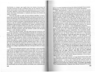 distribuídas no tempo; que supõe mais um sistema minucioso de
coerções materiais do que a existência lisica de um soberano. Final-
mente, ele se apóia no principio. que representa uma nova economia
do poder, segundo o qual se deve propiciar simultaneamente o cresci-
mento das forças dominadas e o aumento da força e da elicácia de
quem as domina,
Este tipo de poder se opõe, em seus mínimos detalhes, ao meca-
nismo que a teoria da soberania descrevia ou tentava transcrever. A
teoria da soberania está vinculada a uma I'orma de poder que se exer-
ce muito mais sobre a terra e seus produtos do que sobre os corpos e
seus atos: se refere à extração e apropriaçãO' pelo poder dos bens e da
riqueza e não do trabalho; permite transcrever em termos jurídicos
obrigações descontínuas e distribuídas no tempo; possibilita runda-
mentar o poder na existência fisica do soberano, sem recorrer a siste-
mas de vigilância contínuos e permanentes; permite I'undar o poder
absoluto no gasto irrestrito, mas não calcular o poder com um gasto
mínimo e uma eficiência máxima.
Este novo tipo de poder, que nâo pode mais ser transcrito nos
termos da soberania, é uma das grandes invenções da sociedade bur-
guesa. Ele foi um instrumento I'undamental para a constituiçâo do
capitalismo industrial e do tipo de sociedade que lhe é corresponden-
te; este poder não soberano, alheio à I'orma da soberania, é o poder
disciplinar. IndescriUvel nos termos da teoria da soberania, radical-
mente heterogêneo, o poder disciplinar deveria ter causado o desapa-
recimento do grande edificio jurfdico daquela teoria. Mas, na verda-
de, a teoria da soberania continuou não só existindo como uma ideo-
logia do direito como também organizando os códigos jurídicos ins-
pirados nos códigos napoleõnicos de que a Europa se dotou no sécu-
lo XIX.
A teoria da soberania persistiu como ideologia e como principio
organizador dos grandes códigos jurídicos por dois motivos. Por um
lado, ela foi, no século XVIII e ainda no século XIX, um instrumento
permanente de critICa contra a monarquia e todos os obstáculos ca-
pazes de ..e opor ao desenvolvimento da sociedade disciplinar. Por
outro lado, a teoria da soberania e a organização de um código jurí-
dico nela centrado permitiram sobrepor aos mecanismos da discipli-
na um sistema de direito quo.ocultava seus procedimentos e técnicas
de dominação, e garantia o exerclcio dos direitos soberanos de cada
um através da soberania do Estado. Os sistemas jurídicos - teorias
ou códigos - permitiram uma democratização da soberania, através
da constituição de um direito público arliculado com a soberania co-
188
letiva, no exato momento em que esta democratizaç~o ~x~va-se pro-
fundamente, através dos mecani~mos de coerção dLsclphnar. _
MaiS rigorosamente: a partir do momento, em que as coaç~s
diSCiplinares tinham que funcionar como mecan}s,mos. d~ domlOaçao
o mesmo tempo, se camuflar enquanto exerclclo eletiVO de poder,
:~: preciso que a teoria da soberania estivesse presente no apareJ~o
jurídico e fosse reativada pelos códigos. Temos: portanto. nas socie-
dades modernas, a partir do século ~IX até hOj~, ~r u,m ~ado, ~ma
legislação, um discurso e uma orgaOlzaçã? do direito pu~hco articu-
lados em torno do principio do corpo social: da ~eI7g~çao de poder;
e por outro, um sistema minucioso de coerçoes dlsc~phnares que g,a-
ranta efetivamente a coesão deste mesmo corpo socml: Ora, este ~IS­
tema disciplinar não pode absolutamente ser transcnto ~o. Intenor
do direito que é, no entanto, o seu complemento. n~ce~san?
Um direito de soberania e um mecamsmo de dlsclphna: e dentro
destes limites que se dá o exercicio do poder. Estes limites são, po-
rém, tão heterogêneos quanto irredutíveis. Nas soci,ed,ades mo~er­
nas, os poderes se exercem através e a partir do pr~pno jogo da ~ete­
rogeneidade entre um direito público da s~berama e.o mecamsmo
polimorfo das discip~in~. O ql!e não qu.e~ dizer que eXista, ~e um la-
do um sistema de direito sábiO e expliCito - o da soberama - e de
ou~ro, as disciplinas obscu'ras e silenciosas trabalhando em prol'und~­
dade constituindo o subsolo da grande mecànica do poder. Na reah-
dade: as disciplinas têm o seu discurso, Elas são criadoras de apare-
lhos de saber e de múltiplos domínios de conhecimento. São extraor-
dinariamente inventivas ao nível dos aparelhos que produzem saber e
conhecimento, As disciplinas são portadoras de um discurso qu~ não
pode ser o do direito; o discurso da disciplina é alheio ao da lei e da
regra enquanto efeito da vontade soberana, As disciplinas veicularão
um discurso que será o da regra, não da regra jurídica deTLvad~ da
soberania, mas o da regra "natural", quer dizer, ~ n_orma;. d~f~o
um código que não será o da lei mas o da normah~açao; relenr-se..a~o
a um horizonte teórico que não pode ser de maneira alguma o edlh-
cio do direito mas o domínio das ciências humanas; a sua jurispru-
dência será a de um saber clínico.
Em suma, o que quis mostrar, ao longo destes últimos an.os, não
foi a anexação gradual do comportamento humano - terreno IOcerto,
dificil e confuso _ à ciência, pela vanguarda das ciências exatas: as
ciencias humanas não se constituíram gradualmente através do pro-
II'CSIO da racionalidade das clancias ex.tas. O processo que possibi-
litou rundamentalmente °discurso das ciências humanas foi a justa-
189
 