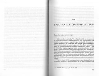 XIII
A POLITICA DA SAÚDE NO StCULO XVIII
Duas observações para começar.
I) Uma medicina privada, "libera)", submetida aos mecanismos
da iniciativa individual e às leis do mercado; uma política médica que
se apóia em uma estrutura de poder e que visa à saúde de uma coleti·
vidade; não resulta em quase nada, sem dúvida, procurar uma rela-
ção de anterioridade ou de derivação entre elas. E um tanto mítico
supor, na origem da medicina ocidental, uma prática coletiva a que
as instituições mágico-religiosas teriam proporcionado seu caráter
social e que a organização das clientelas privadas teria, em seguida,
desmantelado pouco a pouco I . Mas é também inadequado supor, no
início da medicina moderna, uma relação singular. privada, indivi-
duai, "clínica" em seu funcionamento econômico e na sua forma
epIstemológica que uma série de correções, de ajustamentos ou coa-
ções teria socializado lentamente. tornando-a responsável pela coleti-
v1dade.
O que o século XVIII mostra, em todo o caso, são duas faces de
um mesmo processo: o desenvolvimento de um mercado médico sob
I Cf. G. Rosen, HiJtory o[ Publfr: Hralt". 19S8.
193
 