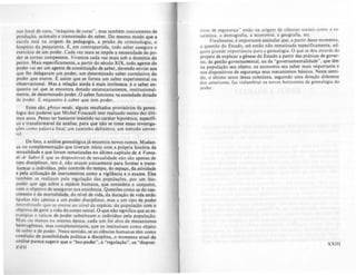 nas local de cura, "máquina de curar", mas também instrumento de
produção, acúmulo e transmissio do saber. Do mesmo modo que I
escol~ .esta na. or.ige,!, da ped.golia, a prisão da criminololia, o
hOSplCIO da psiquiatria. E, em contrapartida, todo saber asselura o
ellercíclO de um poder. Cad~ vez mais se impõe a necessidade do p0-
der se tornar competente. Vivemos cada vez mais sob o domínio do
pento. ~ais especificamente, a partir do século XIX, todo agente do
poder vai ser um agente de constituiçio de saber, devendo enviar aos
que lhe delegaram um poder, um determinado saber correlativo do
poder qu.e exerce. t: assim que se rorma um saber experimental ou
observaclonal. Mas a relaçio ainda é mais intrlnseca: é o saber en-
quanto lal que se encontra dotado estatulariamente, institucional-
mente, de determinado poder. O saber runciona 'la sociedade dotado
de poder. € enquanto é saber que tem poder.
Estes são. grouo modo. alguns resultados provisórios da genea·
logia dos poderes que Michel Foucault tem realizado nestes dez últi·
mos anos. Penso ter bastante insistido no caráter hipotético, espedfi·
co e transformável da análise. para que nio se tome essas investiga-
ções cumo ralavra linal. um caminho definilivo. um mélodo univer-
0.11.
De raiO, a análise genealógica já encontra novos rumos. Mudan-
ça ou ~omplementação que tiveram inicio com a própria história da
sexualidade e que roram tematizadas no último colpitulo de A Von,a·
~I' Ih' ~u~': € 4u.e os .dispositivos de sexualidade não são apenas de
tipo diSCiplinar. Isto e. não atuam unicamente para rormar e trans-
formar o. i.ndividuo, pelo controle do tempo, do espaço. da atividade
e pela ullllzação de instrumentos como a vigilância e o exame. Eles
tambem se realizam pela regulaçlo das populações. por um blG-
poder que age sobre a espécie humana, que considera o conjunto,
com o obJetiVO de assegurar sua existência. Questões corno as do nas-
cimento e da mortalidade., do nfvel de vida, da duração de vida estio
Ilgada~ nàu afk:nas a um poder disciplinar. mas a um tipo de poder
d~t~rnllnadu 4ue se exerce JO ni...el doi espé..ie. da população com o
uhJt!.IIVU de g.e~1T a Vida do corpo sociHI. O que não significa que as e$o
tralcglas e tallcas de puder substituam o indivíduo pela população.
M;us nu menos na mesma época. cada um foi alvo de mecanismos
heterogêneus. mas complementares, que os instituíram como objeto
de sa.ber e de puder. Neste sentido. se as ciências humanas têm como
cU~~lçào de possibilidade política· a disciplina. o momento atual da
analise parece sugerir que o "bio-poder", a "regulação", os "disposi·
XXII
uvos de segurança" eslão na origem de ciências SOCiais como a es-
tatística. a demografia. a economia. a geografia. elc.
Finalmente, ê importante assinalar que, a partir desse momento.
a questão do Estado, atê então nio tematizada especificamente, .d·
I.IUlre grande lmportància para a genealogia . O que se deu atraves do
projeto de explicar a gênese do Estado a partir das praticas de gover-
no. da gestão governamental, ou da "governamentalidade", que têm
na população seu objeto. na economia seu saber mais importante e
nos disposilivos de segurança seus mecanismos básicos. Neste senti-
do. o último texto dessa coletânea, seguindo uma direção diferente
dus anteriores. fai vislumbrar os novos hOrllonles da genealogia do
roder.
XXIII
 