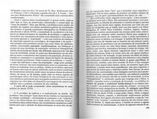 obri,açõcs e seus serviços. Os textos de Th. Rau: M~Í2;n;sc"~ Poli-
u; Ordnung (1764) e sobretudo a grande obra de J. P. Frank _ "Sys-
I~m ~inu Afedizinischen Poliu;" 510 a expressão mais coerente desta
transformação.
. Qual o suporte desta transformação? A grosso modo, pode-se
dizer que se trata da preservação, manutenção e conservação da
"força de trabalho". Mas, sem dúvida, o problema é mais amplo: ele
também diz respeito aos efeitos econOmico-politico da acumulação
dos homens. O grande crescimento demográfico do Ocidente euro-
peu durante o século XVIII, a. necessidade de coordená-lo e de inte-
grá-lo ao desenvolvimento do aparelho de produção, a urgência de
controlá-lo por mecanismos de poder mais adequados e mais rigoro-
sos fazem aparecer a "população" - com suas variiveis de números,
de repartição espacial ou cronológica, de longevidade e de saúde _
não somente como problema teórico mas como objeto de vi.i1lncia.
análise, intervenções, operações transformadoras, etc. Esboça-se o
projeto de uma tecnologia da população: estimativas demográficas.,
cálculo da'pirâmide das idades, das diferentes esperanças de vida,da.
taxas de morbidade. estudo do papel que desempenham um em rela-
ção ao outro o crescimento das riquezas e da população, diversas in-
citações ao casamento e à natalidade. desenvolvimento da educação
e da formação profissional. Neste conjunto de problemas, o "corpo"
- corpo dos indivíduos e corpo das populllÇÕCS - surge como portador
de novas variáveis: não mais simplesmente raros ou numerosos, sub-
missos ou renitentes, ricos ou pobres, válidos ou inválidos, vigorosos
ou fracos e sim mais ou menos utilizáveis, mais ou menos suscetlveis
de investimentos rentáveis, tendo maior ou menor chance de sobrevi-
v~ncia, de morte ou de doença, sendo mais ou menos capazes de
aprendizagem eficaz. Os traços biológicos de uma população se tor-
nam elementos pertinentes para uma gestão econômica e é necessário
organizar em volta deles um dispositivo que assegure não apenas sua
sujeição mas o aumento constante de sua utilidade.
A partir dãI se pode compreender virias caracteristicas da nOlO-
polltica do século XV(JJ
I) o privi/~gio do infâncio e o mhlico/izoçào do /omUio. Ao
problema "das crianças" (quer dizer de seu número no nascimento e
da relação natalidade - mortalidade) se acrescenta o da "inflncia"
(isto é, da sobreviv~ncia até a idade adu1ta, das condições nslcas e
econômicas desta sobreviv~ncia, dos investimentos necessários e sufi-
cientes para que o período de desenvolvimento se torne útil, em su-
198
a da organização desta "fase" que é entendida como espccffica e
~ ;lizada). Não se trata, apenas. de produzir um melhor número de
Inan•as mas de gerir convenientemente esta época da vida.
Cri" •
São codificadas. então. segundo novas regras - e bem prCC1sas-
as relações entre pais e filhos. São certamente mantidas, e com pou-
cas alterações. as relações de submissão e o sistema de signos que elas
exigem. mas elas devem estar regidas. doravant~, por todo um con-
junto de obrigações que se impõe tanto aos paIs quanto aos filhos:
obrigações de ordem fisica (cuidados, c?ntatos, higiene, limpeza,
pro~imidade atenta); amamentação das Crianças pelas mães: preocu-
pação com um vestuário sadio; exercicios fisicos para assegurar 9
bom desenvolvimento do organismo: corpo a corpo permanente e
coercitivo entre os adultos e as crianças. A famUia não deve ser mais
apenas uma teia de relaçôcs que se inscreve .em um estatut~ social,
em um sistema de parentesco, em um mecanismo de transmlsslo de
bens. Deve-se tornar um meio nsico denso, saturado, permanente,
continuo que envolva, mantenha e favoreça o corpo da criança. Ad-
quire. então, uma figura material, organiza-se como O m~io ~ais
próximo da criança; tende a se: tornar, para ela, um esp~ço Im~dl~to
de sobreviv~ncia e de evolução. O que acarreta um efeito de limIta-
ção ou. pelo menos, uma intensificação dos elementos e das relações
que constituem a ramília no sentido estrito (o grupo pa~.-filbOl). O
que acarreta, também, uma certa inversio de eixos: o laço conjugal
não serve mais apenas (nem mesmo, talvez, em primeiro lugar) para
estabelecer a junção entre duas asccnd!ncias, mas para organiur o
que servirá de matriz para o individuo adulto. Sem dúvida, ela serve
ainda para dar continuidade a duas linhagens e portanto para produ-
zir descend~ncia, mas tilmbém para fabricar, nas melhom condições
posslveis, um ser humano elevado ao estado de maturidade. A nova
"conJugaiidade" é, sobretudo, aquela que congrega pais e filhos. A
família - aparelho estrito e localizado de formação - se solidifica no
intenor da grande e tradicional ramma-aliança. E, ao mesmo tem-
po, a saôde - em primeiro plano a saúde das crianças - se toma um
dos objetivos mais obrigatórios da famflia. O retlnlulo paiJ-filhOl
deve se tornar uma espécie de homeostase da s.ôde. Em todo o caso,
desde o fim do século XVIII, o corpo sadio, limpo. vélido, o espaço
purificado, límpido, arejado, a distribuição medicamente perreita
dos indivlduos. dos lugares, dos leitos, dos utensflios, o JOIo do "cui-
dadoso" e do "cuidado", constituem algumas das leis morais cucn-
ClalS da família. E, desde esta época, a famllia se tornou o agente
mais constante da medicalização. A partir da segunda metade do K-
199
 