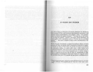 XIV
o OLHO DO PODER
Jnm-Pierre Barou: o Panopticon de Jeremy Bcotham foi editado no
final do iéculo XVIII, mas continuou desconhecido; entretanto, você
escreveu frases surpreendentes a seu respeito. como: "Um aconteci-
mento na história do espírito humano", "Um tipo de ovo de Colom-
bo na ordem da política". Quanto a seu autor, Jercmy Bcotham, um
jurista inglês, você o apresentou como o "Fourier de uma sociedade
policial" I. Para n6s, o mistério é total. Como você descobriu oPa·
IfOpricon?
Michel Foucaull: Estudando as origens da medicina clínica; cu havia
pensado em fazer um estudo sobre a arquitetura hospitalar na segun-
da metade do século xvm, época do grande movimento de reforma
das instituições médicas. Eu queria saber como o olhar médico havia
se institucionalizado; como ele se havia inscrito efetivamente no es-
~o social; como a nova forma hospitalar era ao mesmo tempo o
efeno e o suporte de um novo tipo de olhar. E, examinando os dife-
~te:. prOjetos arquitetõnicos elaborados depois do segundo incen-
dio do Hóltl-Di~u, em 1712, percebi até que ponto o problema da vi-
I Mil:bel Fouc.ult litua usim o PrmoptfC(Hf e Jcremy Bcntham em leU livro: SwlWill~r
7,r-tr, aallimard. 1976 (traduzido pela Ed. VOles çom o titulo Yi,i", t pwti,.
').
209
 