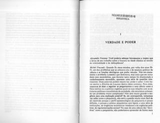 I
VERDADE E PODER
A/~xandre FontalUJ: Voe! poderia esboçar brevemente o trajeto que
o levou de seu trabalho sobre a loucura na idade clássica ao estudo
da criminalidade e da delinqOência?
Michel FoucaulI: Quando fiz meus estudos, por volta dos an05 .50-
55, um dos problemas que se colocava era o do estatuto político da
ciência e as funções ideológicas que podia veicular. Nào era exata-
mente o problema Lysscnko que dominava. mas creio que em torno
deste caso escandaloso, que durante tanto tempo foi dissimulado e
cuidadosamente escondido. apareceu uma série de questões inte-
ressantes. Duas palavras podem resumi-Ias: poder c saber. Creio ha-
ver escrito a História da Loucura dentro deste contexto. Para mim,
tratava-se de dizer o seguinte: se perguntannos a uma cit!ncia como a
fisiea teórica ou a química orgânica quais as suas relações com as es-
truturas politicas e econômicas da sociedade, não estaremos colocan-
do um problema mUito comphcado'? Não sera mUito grande a eXI-
gência para uma explicação posslver. Se, em contrapartida, tomarmos
uw saber como a psiquiatria, não será a questão muito mais fácil de
ser resolvida porque o perfifepistemológico da psiquiatria é pouco
definido, e porque a prática psiquiátrica está ligada a uma série de
instituições, de exigências econômicas imediatas e de urgências poli-
ticas de regulamentações sociais'? No caso de uma ciência tão "duvi-
dosa" como a psiquiatria, nlo poderíamos apreender de rorma mais
 