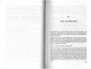 xv
NÃO AO SEXO REI
Bernard Henri-Lévy: Você inaugura, com A Vontade de Sabu, uma
história da sexualidade que, ao que tudo indica, é monumental. O
que justifica hoje, para você. Michel Foucault. um empreendimento
de tal amplitude'?
Michel FQUcault: De tal amplitude'? NAo. nAo. muito mais de tal exi-
guidade. Não quero fazer a crônica dos comportamentos sexuais
através das épocas e das civilizações. Quero seguir um fio muito mais
tênue: o fio que, em nossas sociedades, durante tantos séculos ligou o
sexo e a procura da verdade.
B. H.-L.: Em que sentido precisamente'?
M.F.: O problema é o seguinte: como se explica que, em uma socie-
dade como a nossa, a sexualidade não seja simplesmente aquilo que
permita a reprodução da espécie. da famllia, dos indivlduos? Nio
seja Simplesmente alguma cOisa que dê prazer e gozo? Como é polSf-
vel que ela tenha sido considerada como o lugar privilegiado em que
nossa "verdade" profunda é lida, é dita? Pois o essencial é que, a par-
tir do cristianismo, o Ocidente não parou de dizer "Para saber quem
és, conheças teu sexo". O sexo sempre foi o núcleo onde se aloja,jun-
tamente com o devir de nossa espécie, nossa "verdade" de sujeito hu-
mano.
229
 
