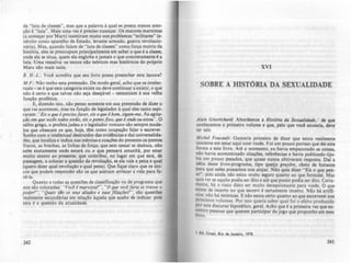 de "luta de classes". mas que a palavra .l qual se presta menos aten-
ção é "luta". Mais uma vez: é preciso nuançar. Os maiores marxistas
la começar por Marx) insistiram muito nos problemas "militares" (e-
xército como aparelho de Estado. levante armado. autua revolucio-
nária). Mas. quando falam de "luta de claues" como força motriz da
história, eles se preocupam principalmente em saber o que é a clauc,
onde ela se situa. quem ela (!)11oba e jamais o que concretamente é.
luta. Uma ressalva: os lutos 010 teóricos mas históricos do próprio
Marx slo mais sutis.
B. H.-L.: Yod acredita que seu livro possa preencher esta lacuna?
M,F.: Não tenho esta pretendo. De modo ,eral, acho que os intelec-
tuais - se é que esta categoria existe ou deve continuar a cxistir, o que
não é certo e que talvez nio seja desejável - renunciam à sua velha
função profética.
E, dizendo isto, nio penso somente em sua pretendo de dizer o
que vai acontecer, mas na funçAo de legislador à qual eles tanto aspi-
raram: "Eis o qut i prtcisofaur, tis o qUt I bom. sigam-mt. Na agIta-
ção tm qut voeis rodor tsrão, tis o ponto fixo. qUt i ondt tU tsrou". O
sábio grego, o profeta judeu e o legislador romano são sempre mode-
los que obsecam os que, hoje, tem como ocupação falar e escrever.
Sonho com o intelectual destruidor das evidências e das universalida-
des, que localiza e indica nas inércias e coações do presente os pontos
rracos, as brechas, as linhas de força; que sem cessar se desloca, nio
sabe exatamente onde estar4 ou o que pensad amanhl, por estar
muito atento ao presente; que contribui, no lugar em que est4, de
passagem, a colocar a questlo da revoluçio, se ela vale a pena e qual
(quero dizer qual rn-oluçlo e qual pena). Que fique claro que os úni-
cos que podem responder lia os que aceitam arriscar a vida para fa-
zê-Ia.
Quanto a todas as questões de classificação ou de programa que
nos sAo colocadas: .. Voei I marxl.fla?", ..O qut voeifaria St tI'MUt o
podtr?", "Quaiof slo os oftuS aliados t .fUQ.f fl/iaf&s''', sio questÕCI
realmente secundárias em relaçlo àquela que acabo de indicar: pois
esta é a questAo da atuahdade.
242
XVI
SOBRE A HISTÓRIA DA SEXUALIDADE
Alain Grosriehant.: A.bordemos a Hisr6rla da SuUllildmlt, I de que
c:onh~mos o primeiro volume e que, pelo que vod anuncia, deve
ter seiS.
Mielttl Foueou/I: Gostaria primeiro de dizer que eltou realmente
contente em ~tar aqui com vocês. Foi um pouco porisso que dei esta
rorma a.este hvro.. Até o ~omento, eu havia empacotado as coisas,
nlo haVia economizado CItações, rerertncias e havia publicado tijo-
!os.um POuC? pesados, que quase nunca obtiveram resposta. Dal a
Idéia deste livro-programa, tipo queijo gruyirt. cheio de buracos
pa!a q~e n~les possamos nos.alojar. Nlo quis dizer "Eis o que pen-
JO., paes amda não estou mwto quro quanto ao que (ormWei. Mu
qUIs ver se aquilo podia ser dito e até que ponto podia ser dito. Certa-
mente, h~ o risco disto ser muito decepcionante para voob. O que
e~lste de Incerto no que escrevi é certamente incerto. Nio hi artifi-
CIOS;.não há retóricas. E nAo estou certo quanto ao que esc:reverei nOl
pró"(lmos .volumes. Por isso queria saber qual foi o efeito produzido
por este discurso hipotético, geral. Acho que é a primeira vez que en-
Contro pessoas que querem participar do jogo que proponho em meu
hvro.
I EG. Grul, Rio de Janeiro. 1178.
243
 