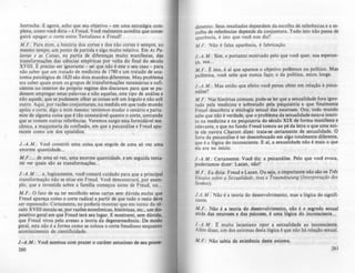 borracha. E agora, acho que seu objetivo - em uma estratégia com-
plexa, como você diria - é Freud. Você realmente acredita que conse-
guirá apagar o corte entre Tertuliano e Freud?
M .F.: Para mim, a história dos cortes e dos não cortes é sempre, ao
mesmo tempo, um ponto de partida e algo muito relativo. Em AI Pa-
lavras ~ as Coisas, eu partia de diferenças muito manifestas, das
transformações das ciências empíricas por volta do final do século
XVIII. Epreciso ser ignorante - sei que não é este o seu caso - para
não saber que um tratado de medicina de 1180 e um tratado de ana-
tomia patológica de 1820 são dois mundos diferentes. Meu problema
era saber quais eram os grupos de transformações necessárias e sufi-
cientes no interior do próprio regime dos discursos para que se pu-
dessem empregar estas palavras e não aquelas, este tipo de análise e
não aquele, que se pudessem olhar as coisas sob um ângulo e não sob
outro. Aqui, por razões conjunturais, na medida em que todo mundo
apóia o corte, digo a mim mesmo: tentemos mudar o cenário e parta-
mos de alguma coisa que é tão constatável quanto o corte,'contando
que se tomem outras referências. Veremos surgir esta formidável me-
cânica, a maquinaria da confissão, em que a psicanálise e Freud apa-
recem como um dos episódios.
J.-A .M .: Você constrói uma coisa que engole de uma só vez uma
enorme quantidade...
M .F. :... de uma só vez, uma enorme quantidade, e em seguida tenla-
rei ver quais são as transformações...
J.-A.M.:... e, logicamente, você tomará cuidado para que a principal
transformação não se situe em Freud. Você demonstrará, por exem-
plo, que a investida sobre a famUia começou antes de Freud, ou...
M .F.: O fato de C;11 ter escolhido estas cartas sem dúvida exclui que
Freud apareça como o corte radical 'a partir de que todo o resto deve
ser repensado. Certamente, eu poderia mostrar que em torno do ...
culo XVIII instala-se, por razões econômicas, históricas, etc., um diJ.
positivo geral em que Freud terá seu lugar. E mostrarei, sem dúvida.
que Freud virou pelo avesso a teoria da degenerescência. De modo
geral, esta não é a forma como se coloca o corte freudiano enquanto
acontecimento de cientificidade.
J.-A.M .: Você acentua com prater o caráter astucioso de seu proc»-
260
dlmento. Seus resultados dependem da escolha de referências e a es-
colha de referências depende da conjuntura. Tudo isto não passa de
aparência, é isto que você nos diz?
M.F.: Não é falsa aparência, é fabricação.
J.-A .M .: Sim, e portanto motivado pelo que você quer, sua esperan-
ça, sua...
M .F.: Eisto, é ai que aparece o objetivo polêmico ou polltico. Mas
polêmica. você sabe que nunca faço; e da política, estou longe.
J.-A.M.: Mas entio que efeito você pensa obter em relação à psica-
nálise?
M.F.: Nas histórias comuns, pode-se ler que a sexualidade fora igno-
rada pela medicina e sobretudo pela psiquiatria e que finalmente
Freud descobriu a etiologia sexual das neuroses. Ora, todo mundo
sabe que não é verdade, que o problema da sexualidade estava inscri-
to na medicina e na psiquiatria do século XIX de forma manifesta e
relevante, e que no fundo Freud tomou ao pé da letra o que uma noi-
te ele ouvira Charcot dizer: trata-se certamente de sexualidade. O
forte da psicanálise é ter desembocado em algo totalmente diferente,
que é a lógica do inconsciente. E ai, a sexualidade nio é mais o que
ela era no início.
J.-A.M .: Certamente. Você diz: a psicanálise. Pelo que você evoca,
poderíamos dizer: Lacan, nio?
M.F.: Eu diria: Freud e Lacan. Ou seja. o importante nio são os Tris
Ensaios sobre a &xua/idode. mas a TI'Qumdnllung (Inttrprtroçào dos
Sonhos).
J.A.M .:" Não é a tcoria do desenvolvimento, mas a lógica do signifi-
cante.
M.F.: Não é a teoria do dClCnvolvimento, nio é o searedo sexual
atrás das neuroses e das psicoses. é uma lógica do inconsciente...
J.-A.M.: E muito lacaniano opor a sexualidade ao inconsciente.
Além disso. um dos axiomas desta lógica é que nio há relaçlo sexual.
M .F.: Não sabia da exis.têneia deste axioma.
26
 