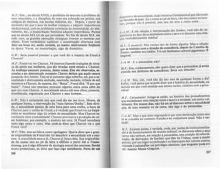 M.F. : Sim... no século XVIII, o problema do suo era o problema do
sexo masculino, e a disciplina do sexo era colocada em prática nos
colégios de meninos, nas escolas militares. etc. Depois, a partir do
momento em que o sexo da mulher começou a adquirir importAncia
médico-social, com os problemas correlatos da maternidade, do alei-
tamento. etc., a masturbação feminina adquire importAncia. Parece
que no seculo XIX foi ela que prevaleceu. No fim do século XIX, em
todo caso, as grandes operações cirúrgicas tiveram as meninas por
objeto. Eram verdadeiros suplícios: a cauterização clitoriana com
ferro em brasa era, scnAo corrento., ao mesmo relativamente freqDente
na época. Via-se, na masturbaçAo, algo de dramático.
G. W.: Seria possível precisar o que você diz a respeito de Fteud e
Chatcot?
M .F.: Freud vai ver Charcol. Vê internos fazendo inalações de nitra-
to de amilo nas mulheres, que são levadas neste estado a Charcot.
As mulh~ assumem posturas, dizem coisas. Elas do observada&, es-
cutadas e em determinado momento Charcot declara que aquilo catava
passando dos limites. Tel1)-se ai portanto algo soberbo. em que a se-
xualidade é efetivamente excitada, suscitada, incitada, titilada de mil
maneiras e Charcol. de repente. diz: "Basta". Freud dirá: "E por que
basla?" Freud não precisou procurar alguma outra coisa além do
que vira com Charcol. A sexualidade estava sob seus olhos, presente,
manifestada, organizada por Charcot e seus homens...
G. w.: Não é certamente isto que voe! diz em seu livro. Houve, de
qualquer forma, a intervenção da "mais famosa Orelha". Sem dúvi-
da, a sexualidade passou de umá boca para uma orelha, a boca de
Charcot para a orelha de Freud, e é verdade que Freud viu na Salpf--
triere se manifestar algo da ordem da sexualidade. Mas Charcot re-
conhecera nisto a sexualidade'? Charcot provocava a produçio de cri-
ses histéricas, por,.exemplo, a postura em arco. Já Freud reconhece
nisto algo como o coito. Mas pode-se dizer que Charcot via o que
Freud verá?
M.F. : Não, mas eu falava como apologista. Queria dizer que a gran-
de originalidade de Freud não foi descobrir a sexualidade sob a neu-
rose. A sexualidade estava lá, Charcotjá falara dela. Sua originalida-
de foi tomar isto ao pé de letra e edificar a partir daJ a T"".,.
d~lJtung, que é algo diferente da etiologia sexual das neuroses. Sendo
muito pretencioso, eu diria que faço algo semelhante. Parto de WII
266
dispositivo de sexualidade, dado histórico fundamental que não pode
d Ix.do de Jado Eu o tomo ao pé da letra, não me coloco no exte-
ser e ' . . 1 .
porque não é posslvel mas Isto me eva a outra coisa.
nor. '
) -A M.: E em relação à Int~rprf!'açõo d05 Sonhos, .voce não dá im-
Portância ao fato de se estabelecer entre o sexo e o discurso uma rela-
ção 'erdadeiramente inédita?
/ti F. : ~ possível. Não excluo isto de f?rm~ algum~. Mas a rel.ação
que se instituiu com a direçio de consaêncla, dq>OlS do .Condlto de
Trento. também era inédita. Foi um fenômeno cultural glRantesco. E
inegável.
).-A. M .: E a psicanálise não?
M.F.: Sim, evidentemente, nio que~o dize~ que a psicanálise já esteja
contida nos diretores de consciênCia. Seria um absurdo.
) .-A.M .: Sim, sim, você não diz isto mas de q~alquer for~a o diz!
Enfim, você pensa que se pode dizer que a históna da.sexuahdade~ no
sentido em que você entende este último termo, culmina com a pSica-
nálise'?
M.F.: Certamente! Atinge-se então, na hist6ria dos procedimentos
que estabelecem uma relaçio entre o sexo.e a verdade. um pont~ cul:
minante. Em nossos dias, nio h' um s6 discurso sob~ a sex.ualtdadé
que, de uma maneira ou de outra, nl0 siRa o da pSlcanáhse.
).-A.M .: Mas o que acho engraçado é que uma declaraçio como esta
só se conceba no contexto francês e na conjuntura atual. Nio ~ ver-
dade?
M .F.: Existem países. é verdade, onde, por raz~ de institucionaliza-
ção e de funcionamento do mundo cultural, os discursos sobre o sex~
talvez não tenham, em relação à psicanálise, esta posição de subordi-
nação, de derivação, de fascinio que tê!1' na ~rança, onde a (n~f!IIi­
,~nuja, por seu lugar na pirAmide e na hierarquia d~ valores aCClt~.
concede à psicanálise um privilqio absoluto, que nlnRuém pode eVI-
tar, mesmo Ménie Grqoire.
267
 