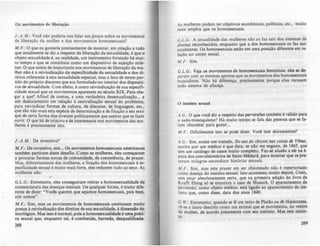 Os movimentos de liberação
I.·A.M.: Voce não poderia nos falar um pouco sobre os movimentos
de liberação da mulher e dos movimentos homossexuais?
M.F.: O que eu gostaria precisamente de mostrar, em relação a tudo
qu~ atualmen.te se diz a respeito da liberação da sexualidade, é que o
objeto sexualidade é, na realidade, um instrumento formado há mui·
to tempo e que se constituiu como um dispositivo de sujeição mile--
nar. O que existe de importante nos movimentos de liberação da mu·
Iher não é a reivindicação da especificidade da sexualidade e dos di·
r~itos referen~es ~ esta sexualidade especial, mas o fato de terem par·
bdo do próp~1O diSCUrso qu~ era formulado no interior dos dispositi-
v~s de sexualidade. Com efeito, é como reivindicação de sua especifi-
cidade sexual que os movimentos aparecem no século XIX. Para che-
·gar a que? Afinal de contas, a uma verdadeira dessexualização... a
um des.lo.ca~ento em relação à centralização sexual do problema,
para relvlnd lca~ formas de .cultura, de discurso, de linguagem, etc.,
que são não mais esta espécie de determinação e de fixação a seu sexo
que.de certa forma elas tiveram politicamente que aceitar que se fazer
ouvir. O que há de criativo e de interessante nos movimentos das mu-
lheres é precisamente isto.
I.-A .M.: De inventiva?
M.F.: De inventivo, sim... Os movimentos homossexuais americanos
também partiram deste desafio. Como as mulheres, eles começaram
a procurar formas novjlS de comunidade, de coexistência, de prazer.
Mas, diferentemente das mulheres, a rlXaçio dos homossexuais" es-
pecificidade sexual é muito mais forte, eles reduzem tudo ao sexo. As
mulheres nio.
G.L.G.: Entretanto, eles conseguiram retirar a homossexualidade da
nomenclatura das doenças mentais. De qualquer forma, é muito dife-
rente de dizer: "Vocb querem qUe sejamos homossexuais, pois bem,
nós somos".
M .F.: Sim, mas os movimentos de homosaexuais continuam muito
pusos' reivindicaçio dos direitos de sualCXualidade, • dimenJlo do
sexológico. Mas isso é normal, pois a homosaexualidacte é uma prAti-
ca sexual que, enquanto tal, é combatida, barrada, desqualificada.
268
As mulheres podem ter objetivos econômicos, polhicos, etc., muito
mais amplos que os homossexuais.
GL G.: A sexualidade das mulheres nio as faz sair dos sistemas de
aliança reconhecidos, enquanto que a dos homossexuais os faz sair
totalmente. Os homossexuais estio em uma posiçio diferente em re-
laçio ao corpo social.
M.F.: Sim.
G L.G.: Veja os movimentos de homouc:xuais femininos: ela te: d0-
param com as mesmas aporias que os movimentos dos homossexuais
masculinos. Não há diferença, precisamente porque elas recusam
todo sistema de aliança.
o instinto sexual
A.G.: O que você diz a respeito das perversões também é válido para
o sado-masoquismo? Há muito tempo se fala das pessoas que se ra-
zem chicotear para gozar...
M .F.: Dificilmente isto se pode dizer. Você tem documentos?
A.G.: Sim, existe um tratado, Do uso do chicote nas COÚIJ.f de Yimu,
escrito por um médico e que data, se nio me engano, de 166S, que
tem um catálogo de casos muito completo. Faz-se aludo a eie na é.-
poca dos convulsionários de Saint-Médard, para mOltrar que OI pre-
tensos milagres escondiam histórias ICxuais.
M.F.: Sim, mas este prazer em ler chicoteado nio é rcpertoriado
.como doença do instinto sexual. Isto aconteceu muito depoil. Creio,
sem estar absolutamente certo, que na primeira ediçlo do livro de
KraITt Ebing só se encontra o caso de Masoch. O aparecimento da
perversão, como objeto médico, está Iiaado ao apareCImento do IRJ-
tinto que, como disse, data dos anos 1840.
G.W.: Entretanto, quando se If; um texto de Platio ou de Hip6cratea,
vê-se o útero descrito como um animal que se movimenta, no ventre
da mulher, de acordo justamente com leU in.tinto. Ma. CIte in.tin-
to...
269
 