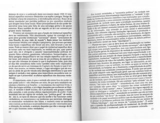 dezenas de anos e a aceleração deste movimento desde 1920. O inte-
lectual especifico encontra obstáculos e se expõe a perigos. Perigo de
se limitar a lutas de conjuntura, a reivindicações setoriais. Risco de se
deixar manipular por partidos políticos ou por aparelhos sindicais
que dirigem estas lutas locais. Risco principalmente de não poder de--
senvolver estas lutas pela falta de uma estratégia global e de apoios
externos. Risco também de não ser seguido ou de o ser somente por
grupos muito limitados.
Vivemos um momento em que a função do intelectual especifico
deve ser reelaborada. Não abandonada, apesar da nostalgia de al-
guns pelos grandes intelectuais "universais" (dizem: "precisamos de
uma filosofia, de uma visão do mundo"). Basta pensar nos multados
importantes obtidos com relação à psiquiatria, que provam que essas
lutas locais e especificas não foram um erro, nem levaram a um im-
passe. Pode-se mesmo dizer que o papel do intelectual especifico deve
se tornar cada vez mais importante, na medida em que, quer queira
quer não, ele é obrigado a assumir responsabilidades pollticas en-
quanto fisico atômico, geneticista, informático, farmacologista, etc.
Seria perigoso desqualificá-Io em sua relação especifica com um sa-
ber local, sob pretexto de que se trata de um problema de especialis-
tas que nlo interessa às massas (o que é duplamente falso, pois não
só elas têm consciência deles como também neles estão implicados)
ou de que ele serve aos interesses do Capital e do Estado (o que é ver-
dade, mas mostra, ao mesmo tempo, o lugar estratégico que ele ocu-
pa) ou ainda de que ele veicula uma ideoloKia cientificista (o que nem·
sempre é verdade e tem apenas uma importAncia secundária com re-
lação ao que é primordial: os efeitos especificos dos discursos verda-
deiros).
O importante, creio, é que a verdade nlo existe fora do poder ou
sem poder (não é - nlo obstante um mito, de que seria necessário es-
.cIareccr a história e as funções - a recompensa dos esplritos livres, o
filho das longas solidões, p privilégio daqueles que souberam se liber-
tar). A verdade é deste mundo; ela é produzida nele graças a múlti-
plas coerções e nele produz efeitos regulamentados de poder. Cada
sociedade tem seu regime de verdade, sua "politica geral" de verda-
de: isto é, os tipos de discurso que ela acolhe e faz funcionar como
verdadeiros; os mecanismos e as instAncias que permitem distinsuir
os enunciados verdadeiros dos falsos, a maneira como se sanciona
uns e outros; as técnicas e os procedimentos que slo valorizados para
a obtenção da verdade; o estatuto daqueles que têm o encargo de di-
zer o que funciona como verdadeiro.
12
. .. mia política" da verdade tem
Em noss~s ~ocle~ade~, :me~t~ni':nportantes: a "verdade" é cen-
cinco caractens~ca~i~~~:~ccientifico e nas instituiç~s ~ue o prl~~u­
trada na forma?d ma constante incitação economlca e po Itlca
zem; está submeti a a u to ara a rodução econômica, quant~
(necessidade de ~e.rda~e ta~ pde ....áJas formas, de uma imensa ~I­
para o poder p~ht1co). é obJe~~ (circula nos aparelhos de educaçao
rusão e de um Imenso .consu, ,."0 no corpo social é relativamente
" ção cUJa ex en d 'd
ou de 100orma. limitações rigorosas); é pro UZI a e
grande~ ~ão obstant~t~~~~:~~ exclusivo. mas dominante, de alg~ns
transmItida sob o co r.' econômicos (universidade, exérCito,
grandes aparelhos po IUC~S o~ ). enfim é objeto de debate político
escritura, meios de ~omu01caça~'ideoI6g'icas").
e de confronto SOCial (as lutas levar em consideração no intelec-
PlI.re~e-me que o"que ~~a~~~ede valores universais"; ele é alg~ém
tual não e, portanto: _o po 'fica mas cuja especificidade está hga-
que ocupa uma po.slçao ,:,pecl.. 'de verdade em nossas sociedades.
da às funções gerais d~ dISro~ltl~~em uma tripla especificidade: a es-
Em outras palavras, o l1:t~ e~ u~lasse ( equeno burguês a serviço do
peci.fici.dade ~e sua pos~~ao •e. "do ~roletariado); a especificida.de
capItalismo, ~n~electua~ org:mc~balho ligadas à sua condição de I~­
de suas con~lçoes ~e.vlda e e tr. a se~ lugar no laboratório, as eXI-
telectual (se~ dommlo de pesquIS, contra as quais se revolta, na
gências políticas a qu~ se subm).~te, ~uente a especificidade da pólíti-
universidade. no hosP.ltal, etc. , ma m â 'eas ~ então que sua posi-
ca de verdade nas SOCiedades contempor t . u combate local ou
ção pode adquirir uma signific.ação. gera, que ~ãO são somente pro-,
específico acarreta efeitos, tem I.mphcaç~: q~~ nlvel geral deste regi-
fissionais ou setoria~s.•Ele funcI.o~a ou a~ ~truturas e para o funcio-
me de verdade, que e t.ao essencl: pa~~mbate "pela verdade" ou, ao
namento de nossa sociedade. H um mais uma vez que
menos, "em torno da ver~ade':. - ent~ndendd~:e~isas verdadei~as a
por verdade não quero. dl~~r o CO~Junt.o o das re ras segundo as
descobrir ou a fazer aceitar ,.mas o conjunt atribu~ ao verdadeiro
quais. se distingue o verdadeiro do fa~o e ~e bém que não se trata
efeitos específicos de poder"; entendedn o-se am torno do estatuto da
de um combate "em favor" da verd~ e, mas em h ~ reci-
verdade e do papel econômico-polltlco que ela ~ese~p~~ ~~rm~s de .
so pensar os problemas pollticos dos ~nt~~ectdal~ j;der". ~ entlo
"ciência/ideologia", ma~ em .ter~oSd e. v~r ~ ·:I da divisA0 entre
que a questão da profisSlOnahzaçao o mte ec u, I d
trabalho manual ·e intelectual, pode ser novamente co oca a. i3
 