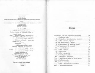 Copyrighl by
Michel Foulcault
Edição com base em textosde M. Foucault, organilada por Roberto Machado
Capo:
Celso Wilmer
Cristina Grunert
Produção Gráfica:
Orlando Fernandes
I" edição: 1979
CIP-Brasil, Cataloaação.na-fonte
$indicalO Nacional dos Editores de Livros, RJ.
Foucault, Michel.
F86m Microfisica do poder / Michel Foucauh;
organização e tradução de Roberto Macha.
do. - Rio de Janeiro: Edições Graal, 1979.
(Bibliot«a de filosofia e história das
ci~ncias: Y. n. 7)
Bibliografia.
1. Poder (Ci~ncias sociais) - Teoria I.
Machado, Roberto 11. Titulo 111. Série.
79-0645
CDD - 320.101
CDU - ]21.01
Di(~tos adquiridos por
EDiÇÕES GRAAL LTDA
Rua Hermenegildo de Barros. ]I-A
Glória, Rio de Janeiro, RJ
CEP: 20.241
TeI.: (021) 252-8582
Impresso no Brasil/Printeà no BnuiJ
1998
índice
Introdução: Por uma genealogia do poder VII
I. Verdade e poder I
11. Nietzsche, a genealogia e a história 15
111 . Sobre a justira popular 39
IV. Os inJelecluais e o poder 69
V. O nascimento da medicina social 79
VI. O nascimento do hospital 99
VII. A casa dos loucos 1/3
VIII. Sobre a prisão 129
IX . Poder-corpo 145
X. Sobre a geografia /51
Xl. Genealogia e Poder 167
XII. Soberania e Disciplina 179
XIII. A política da saúde no século XVIII 191
XIV. O olho do poder 209
XV. Não ao sexo rei 229
XVI. Sobre a história da sexualidade 241
XVII. A governamentalidade 277
 