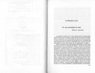 INTRODUÇÃO
Por uma genealogia do poder
Roberto Machado
A questão do poder não é o mais velho desafio formulado pelas
análises de Foucault. Surgiu em determinado momento de suas pes-
quisas. assinalando uma reformulação de objetivos teóricos c polili-
cos que, se nào estavam ausentes dos primeiros livros. ao menos não
eram explicitamente colocados, complementando o cltcrcicio de uma
arqueologia do saber pelo projeto de uma genealogia do poder.
Qual a grande inovação metodológica assinalada, em 1961, pela
Hislória da Loucura? A resolução de estudar - em diferentes épocas c
sem se limitar a nenhuma diSCiplina - os saberes sobre a loucura para
estabelecer o momento exato c as condições de possibilidade do nas-
Cimento da psiquiatria. Projeto este que deixou de conSiderar a histó-
ria de uma ciência como o desenvolvimento linear e continuo a partir
de origens que se perdem no tempo e sào alimentadas pela interminá-
vel busca de precursores. Mas que tambem se realizava sem priVile-
giar a distinção epistemológica entre ciência e pré-ciência. tendo no
saber o campo próprio de investigação. O objetivo da análise é esta-
belecer relações entre os saberes - cada um considerado como pos-
suindo positividade especifica, a positividade do que foi efetivamente
dito e deve ser aceito como tal e não julgado a partir de um saber
posterior e superior - para que destas relações surjam, em uma mes-
ma êpoca ou em época diferellles, compatibilidades e incompatibili-
VII
 