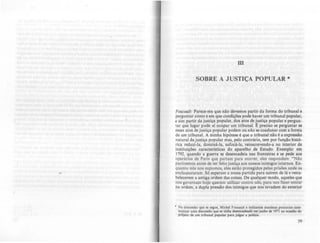 1II
SOBRE A JUSTIÇA POPULAR •
Foucaulr. Parece-me que nio devemos partir da forma do tribunal e
perguntar como e em que condições pode haver um tribunal popular,
e sim partir da justiça popular, dos atos de justiça popular e pergun-
tar que lugar pode ai ocupar um tribunal. t=: preciso se perguntar se
esses atos de justiça popular podem ou não se coadunar com a forma
de um tribunal. A minha hipótese é que o tribunal não é a expressão
natural da justiça popular mas, pelo contrário, tem por função histó-
rica reduzi·la, dominá-Ia, sufocá-Ia. reinscrevendo-a no interior de
instituições características do aparelho de Estado. Exemplo: em
1792, quando a guerra se desencadeia nas fronteiras c se pede aos
operários de Paris quç partam para morrer, eles respondem: "Não
partiremos antes de ter feito justiça aos nossos inimigos internos. En-
quanto nós nos expomos, eles estão protegidos pelas prisões onde os
enclausuraram. Só esperam a nossa partida para saírem de lá e resta-
belecerem a antiga ordem das coisas. De qualquer modo, aqueles que
nos governam hoje querem utilizar contra nós, para nos f:fzer entrar
na ordem, a dupla pressão dos inimigos que nos invadem do exterior
• Na discusuo que K $Clue, Michel Foucault e militantes maol.t•• procuram SLste-
matizar uma discuuilo que se tinha dcsenCILdcado em junho de 1911 n. OCILsiio do
pr~jeto de um tribunal popular par. jullar. pollci•.
 
