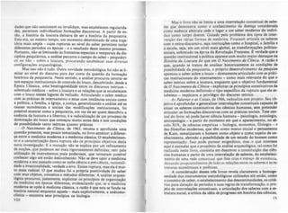 dades que nio sancionam ou invalidam, mas estabelecem regularida-
des. permitem individualizar formações diJCursivas. A partir de en-
tio, a história da loucura deixava de ser a histõria da psiquiatria.
Est.a era,.ao mesmo te!'"po, um momento determinado de uma traje-
tória maiS ampla - CUjas rupturas ao nfvel do saber permitem isolar
diferentes perlodos ou épocas - e o resultado deste mesmo processo,
Portanto, nio se limitando às fronteiras espaciais e temporais da dis-
ciplina psiquiátrica, a análise percorre o campo do saber - psiquiátri-
co ou não - sobre a loucura. procurando estabelecer suas diversas
configurações arqueológicas,
Mas isso nio é tudo. Outra novidade metodológica foi nio se li-
mitar ao nível do discurso para dar conta da questio da formaçio
histórica da psiquiatria. Neste sentido. a análise procurou centrar-se
nos espaços institucionais de controle do louco. descobrindo. desde a
Epoca Clássica. uma heterogeneidade entre os discursos teóricos _
sobretudo médicos - sobre a loucura e as relações que se estabelecem
com o louco nesses lugares de recludo. Articulando o saber médico
com as práticas de internamento e estas com instâncias sociais como
a política. a família. a Igreja. a justiça. generalizando a an6lise até as
causas econômicas e sociais das modificações institucionais. foi
possível mostrar como a psiquiatria, em vez de ser quem descobriu a
e,sencia da loucura e a libertou. é a radicalizaçio de um processo de
dominaçio do louco que começou muito antes dela e tem condições
de possibilidade tanto tcóricas quanto práticas.
O Nascim~nto da Clínica, de 1963. retoma e aprofunda uma
questio presente. mas pouco tematizada. no livro anterior: a diferen-
ça entre a medicina moderna e a medicina clássica. O estabelecimen.
to e a.carac:terizaçio desta ruptura slo os principais objetivos desta
nova Investlgaç.io. E a mutaçlo nlo $C e:tplica por um refinamento
de noções, que puderam ser mais rigorosamente definidas. nerr· pela
utilizaçio de instrumentos_mais poderosos, que tornaram posslvel
conhecer algo até enU.o deiconhecido. Nio se deve opor a medicina
moderna a seu passado como se opõe ci~ncia a pré-cj~ncia, racionali-
dade a. itraci,onalidade, verdade a erro. Existe ruptura, mas ela é mui-
to mlls radl~1. O que mudou foi a própria positividade do saber
co~ seus objetos,.conceitos e métodos diferentes. A an6lise arqueo-
lógica procurou, justamente., explicitar os prindpios de orlanizaçlo
da medicina em épocas diferentes, evidenciando que. se a medicina
moderna se opõe à medicina clbsica, a razl0 é que esta se funda na
hist~ria natural enquanto aquela - mais explicitamente. a anátomo.
cUmca - encontra seus prindpios na biololia,
VIII
Mas o livro nl0 se limita a uma interrelaçio conceitual de ...be-
res que demonstra como O conhecimento da doença consi~er~da
como essência abstrata cede o IUlar a um saber moderno do indivi-
duo como corpo doente. Guiado pelo problema dos tipos de inter·
vençJo das várias formas de medicina, Foucault articula OI saberes
com o extra-discursivo. seja instituições como o hospital, a famma e
a escola, seja, em um nfvel mais Ilobal, as transformações polltico-
sociais, sobretudo na épc'ca da Revoluçio Francesa. ê verdade que a
questão institucional e polltica aparece com muito maior destaque na
Hütória da Loucura do que em O NlUcim~nto do Clínica. A razlo é
que, quando se tratou de analisar historicamente as condições .de
possibilidade da psiquiatria. o próprio desenvolvimento da pesquisa
apontou o saber sobre o louco - diretamente articulado com as práti-
cas institucionais do internamento - como mais relevante do que o
saber teórico sobre a loucura, enquanto que o objetivo fundamental
de O NlUcimento da Clínica - explicitar os prindpios constitutivol da
medicina moderna definindo o tipo especifico da ruptura que ela es-
tabelece - implicava o privilégio do discurso teórico.
As Palavras t lU Coüas, de 1966. radicaliza este projeto. Seu ob-
jetivo é aprofundar e leneralizar interrelações conceituai. capazea de
situar os saberes constitutivos du ciencias humanas, sem pretender
articular as formações discursivas com as- práticas sociais. Tese cen-
trai do livro: só pode haver ci~ncia humana - psicolo,ia, sociololia.
antropologia - a partir do momento em que o aparecimento, ~o sé-
culo XIX, de ciências empíricas - biologia. economia. filologia - e
das filosofias modernas, que tem como marco inicial o pensamento
de Kant. tematizaram o homem como objeto e como sujeito de c0-
nhecimento. abrindo a possibilidade de um estudo do homem como
representaçio. Isso pode parecer eniamático, mas o que intereua
aqui é assinalar que o propósito da análise arqueolólica. tal como foi
realizada neste livro. consistia em descrever a constituiçio das cien-
cias humanas a partir de uma interrelaçio de saberes. do estabeleci-
mento de uma rede conceituai que lhes criai o espaço de existência.
deiundo propositalmente de lado a~ relaçÕC5 entre os saberes e as es-
truturas econômicas e políticas.
A consideraçio desses trã livros Tevela claramente a hom. .
neldade dos instrumentos metodolólicos utilizados até entlo, como
o conceito de saber, o estabelecimento d.. dClCOntinuidades. OI crité-
TIOS para dataçio de perfodos e suas re,r.. de transformaçlo, o pro-
jeto de interrelaçÕC5 conceituais. a articulaçio dOI saberei com a es-
trutura social. a critica da idéia de prOlreuo em história das cifnci...
IX
 