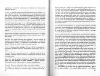 significação se não for politicamente elucidado, controlado pelas
próprias massas.
VicIO': As ações de justiça popular permitem ao povo começar a to-
mar o poder, quando elas se inscrevem em um conjunto coerente,
quer dizer. quando são dirigidas politicamente. à condição de que
esta direção não seja externa ao movimento de massa, que as massas
populares se unifiquem em torno dela. f: o que eu chamo de estabe-
lecimento de normas, estabelecimento de novos aparelhos de Estado.
f'oucoult: Suponhamos que em uma fábrica qualquer exista um con-
Oito entre um operário e um chefe e que este operário proponha aos
seus camaradas uma ação de revide. Isso só será verdadeiramente um
ato de justiça popular se o seu objetivo. se os seus resultados possí-
veis forem integrados à luta política do conjunto dos operários dessa
râbrica ...
Victor: Sim, mas antes é preciso que essa ação sejaju.Ho: o que supõe
que todos os operários estejam de acordo em considerar que o chefe é
um safado.
Foucault : Isto supõe discussão dos operários e decisão tomada em
conjunto antes de se passar à ação. Não há ai nenhum embrião de
um aparelho de Estado; e, no entanto. se transformou uma necessi-
dade individual de revide em ato de justiça popular.
VicIar. ~ uma questãç de estágio. Primeiro há a revolta. depois a
subversão, por fim a revolução. No primeiro estágio o que você diz é
justo.
Foucaulr: Tinha-me parecido que, para você, só a existência de um
aparelho de Estado po4ia transformar um desejo de revide em ato de
justiça popular.
Victor: No segundo estágio. No primeiro estágio da revolução ideo-
JóP:a, sou pela pilhaaem. JOU pelos "CXOCIIQI". E prccOO inverter a
dominação; não se pode destruir o mundo delicadamente.
Foucau/r: ~ preciso sobretudo acabar com a dominação...
VicIar. Isso vem depois. No principio, se diz "Cadeia para Dreyfus",
64
depois destrói-se a cadeia. No primeiro estágio, pode haver um ato
de revide contra um chefe que seja um ato de justiça popular, mesmo
que nem toda a oficina esteja de acordo, porque há os delatores, os
"caxias" e até mesmo um pequeno número de operários traumatiza-
dos pela idéia de que "apesar de tudo é o chefe". Mesmo se houver
e.xCCS5OS, se o mandarem três meses para o hospital e ele só merecer
dois. é um ato dejustiça popular. Mas quando todas estas ações to-
mam a forma de um movimento de justiça popular em marcha - o
que para mim só tem sentido pela constituição de um exército popu-
lar - surge o estabelecimento de uma norma, de um aparelho de Esta-
do revolucionário.
Foucault: Eu compreendo isso no estágio da luta armada. mas não
me parece que em seguida seja absolutamente necessária. para que o
povo faça justiça, a existência de um aparelho de Estado judiciário.
O perigo é que um aparelho de Estado judiciário assuma o encargo
dos atos de justiça popular.
VicIar. Coloquemos só as questões a serem resolvidas agora. Não fa-
lemos dos tribunais populares na França durante a luta armada, mas
da etapa em que estamos, a da revolução ideológica. Uma das suas
caracteristicas é o fato de multiplicar os contra-poderes reais, através
das revoltas. dos atos de subversão e de justiça. Contra-poderes no
sentido estrito, isto é. que colocam o direito pelo avesso, com a signi-
ficação profundamente subversiva de que somos nós o verdadeiro
poder, que somos nós que repomos as coisas no seu lugar, que é o
mundo tal como está constituído que está pelo avesso.
Uma das operações de contra-poder, entre todas as outras, é a
formação de tribunais populares, contra os tribunais burgueses. Em
que contexto isso se justifica? Não no de uma operação dejustiça no
interior de uma oftcina, onde há a oposição entre a massa e o inimiJo de
àasse direto; à condição de que as massas sejam mobilizadas para lutar
contra este inimigo, a justiça pode exercer-se diretamente. Há entio o jul-
gamento do chefe e nio um tribunal. Há as duas partes, e as c:oisas l'CIOl-
vem-se entre elas, mas com uma nonna ideológica.: nós catamos oertOI,
de é um safado. Dizer que ele é um safado é estabeJccer uma nonna que,
de certa fOfTT1a, retoma, mas para subverter, o sistema de valores burg~
ses - os vadios e as pessoas honestas. E assim que isso é percebido ao
nível da massa.
No contexto da cidade, onde há massas heterogêneas e onde é
preciso que uma idéia - por exemplo, julgar a policia - as unifique,
65
 