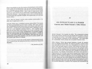 .'
I'
plicar contradições no seio das massas, pri~cipalmente entre pr~let~­
riado e plebe nào proletarizada e que, por ISSO. as rormas desta JustI-
ça e a ideologia que está ligada a elas devem tornar-se alvo da nossa
luta atual. E a ideologia moral - pois o que é a nossa moral. senão
aquilo que nunca deixou de ser reafirmado e reconfirmado pela~ se~­
tenças dos tribunais _, esta ideologia moral, como as ror~as deJust~­
ça sustentadas pelo aparelho burguês. deve passar pelo CriVO da mais
severa crítica...
Victor. Mas em relação à moral, existe tambem contra-poder: o la-
drão não é aquele que se crê...
Foucau/t: Neste caso. o problema torna-se muito dificil. ~ do pont.o
de vista da propriedade que há roubo e ladrão. Direi para concluir
que a reutilização de uma forma como ~ do tribunal. com ~udo o qu.e
ela implica _ posição do juiz como tercel~~ termo. rererêncla a um di-
reito ou a uma eqUidade, sentença deciSiva - deve também passar
pelo crivo de uma crítica muito severa; e eu só vejo re-utilização válida
para ela no caso em que se possa, paralelamente a um p~ooesso burguês.
abrir um contra-processo que faça aparecer como menUra a verdade do
outro, e como abuso de poder as suas decisões. A~m dcstecaso, vejo mil
possibilidades de guerrilha judiciária ou de atos de justiça popular, que
não passam pela fonna do tribunal
Victor. Creio que estamos de acordo quanto à sistematização da prá-
tica. I:. possível que não tenhamos ido até ao rundo de um desacordo
filosófICO...
5 de ftvtrtlro dt /972.
68
IV
OS INTELECTUAIS E O PODER
Conversa entre Michel Foucault e GilIes Delalze
Michtl Foucau/t: Um maolsta me dizia: "Eu compreendo porque
Sartre está conosco, porque e em que sentido ele faz polltica; voc:t, eu
compreendo um pouco: você sempre colocou o problema da reclu-
são. Mas Deleuze, realmente eu nlo compreendo". Esta observaçio
me surpreendeu muito porque isto me parece bastante claro.
Gilln Dtleuu: Talvez seja porque estejamos vivendo de maneira
nova as relações teoria-prática. Ás vezes se concebia a prática como
uma aplicação da teoria, como uma conseqQência; às vezes, ao con.
trário, como devendo inspirar a teoria, como sendo ela própria cria-
dora com relação a uma forma futura de teoria. De qualquer modo,
se concebiam suas relaÇÕe1; como um processo de totalizaç1o, em um
sentido ou em um outro, Talvez para nós'a questlo se coloque de ou-
Ira maneira .4.s relações teoria-prática do muito mais parciais e
rragmentárias. Por um lado, uma teoria é sempre local, relativa a um
pequeno domínio e pode se aplicar a um outro domínio, mais ou me-
nos afastado. A relação de aplicaçlo nunca é de semelhança. Por ou-
tro lado, desde que uma teoria penetre em seu próprio domlnio en·
~ntra obstáculos que tornam necessário que seja reveuda por outro
tipo de discurso (é este outro tipo que permite eventualmente paIIII •
um domlnio direrente). A prática é um conjunto de revezamentos de
69
 