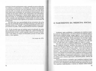 proletária lutando precisamente onde a opressão se exerce sobre eJes,
As mulheres, ~ ~~si.oneiros, os soldados. os doentes nos hospitais,
os homossexuais ImClaram uma luta especifica contra a forma parti-
cular de poder. de coerção, de controle que se exerce sobre eles. Estas
lutas fazem parte atualmente do movimento revolucionário com a
condição de que sejam radicais, sem compromisso nem refo;mismo
sem tentativa de reorganizar o mesmo poder apenas com uma mu:
dança de titular. E, na medida em que devem combater todos os con-
troles e coerções que reproduzem o mesmo poder em todos os IUla-
res, esses movimentos estio ligados ao movimento revolucionirio do
proletariado,
Isto quer dizer que a generalidade da Juta certamente nio se faz
po~ meio da t~taliza~~o de que v~ falava há pouco, por meio da to-
tal!za~ão teórica, da verdade", O que di generalidade à luta é o pró-
PriO sistema do poder, todas as suas formas de exercício e aplicaçio.
G.D.: E não se pode toc~ em nenhum ponto de aplicação do poder
sem se defrontar com este conjunto difuso que, a partir de entlo se é
necessariamente levado a querer explodir a partir da menor reivindi-
cação. Toda defesa ou ataque revolucionário parciais se unem deste
modo. à luta operária. '
2 de março de 1912.
78
v
o NASCIMENTO DA MEDICINA SOCIAL
Analisarei, nesta confer!ncia, o nascimento da medicina social.
Encontra-se, freqUentemente, em certos crlticos da medicina atual. a
idéia de que a medicina antiga - grega e egipeia - ou as formas de me-
dicina das sociedades primitivas são medicinas sociais, coletivas, nio
centradas sobre o individuo. Minha ignorância em etnologia e eai~
tologia me impede de opinar sobre o problema, O pouco conheci-
mento que tenho da história grega me deixa perplexo, pois nio vejo
como se pode dizer que a medicina grega era coletiva e social.
Mas nio são esses os problemas importantes. A questão é de sa-
ber se a medicina moderna. cientifica, que nasceu em fins do século
XVIII entre Morgani e Bichat, com o aparecimento da anatomia pa-
tológica. é ou não individual. Pode-se dizer - como dizem alguns, em
uma perpcctiva que pensam ser poUtica, mas que nio é por nio ser
histórica _ que a medicina moderna é individual porque penetrou no
interior das relações de mercado? Que a medicina moderna, na medi-
da em que é ligada a uma e.::onomia capitalista, é uma medicina indi-
viduai, individualista, conhecendo unicamente a relaçio de mercado
do médico com o doente, ignorando a dimensio global. coletiva, da
sociedade?
Procurarei mostrar o contririo: que a medicina moderna é uma
medicina social que tem por backgrormd uma certa tecnologia do cor-
po social; que a medicina é uma prática social que somente em um de
seus aspectos é individualista e valoriza as relações mMico-doente.
79
 