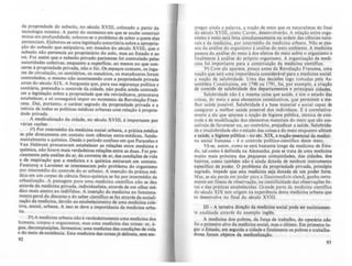 da propriedade do subsolo, no século XVIIJ, colocado a partir 'da
tecnologia mineira, A partir do momento em que se soube construir
minas e.m profundidade, colocou-se o problema de saber a quem elas
pertencIam. Elaborou-se uma legislação autoritária sobre a apropria-
ção do subsolo que estipulava, em meados do século XVIII, que o
subsolo não pertencia ao proprietário do solo, mas ao Estado e ao
rei. Foi assim que o subsolo privado parisiense foi controlado pelas
autoridades coletivas, enquanto a superficie, ao menos no que con-
cerne à propriedade priva.d~,. não o foi. Os espaços comuns, os luga-
res de cIrculação, os cemltenos, os ossuários, os matadouros foram
controlados, o mesmo não acontecendo com a propriedade privada
ant~ d.o século XIX, A burguesia que, para sua segurança polftica e
samtána, pretendia o controle da cidade, não podia ainda contradi-
zer a legislação sobre a propriedade que ela reivindicava, procurava
estabelecer, e só conseguirá impor no momento da Revolução Fran-
cesa. Dal, portanto, o caráter sagrado da propriedade privada e a
inércia de todas as políticas médicas urbanas com relação à proprie-
dade privada.
A medicalização da cidade, no século XVIII, é importante por
várias razões:
I') Por intermédio da medicina social urbana, a prática médica
se põe diretamente em contato com ciências extra-médicas, funda-
mentalmente a química. Desde o período confuso em que Paracelso e
Van Helmont procuravam estabelecer as relações entre medicina e
q.uímica, não houve. mais verdadeiras relações entre as duas. Foi pre-
Clsamente pela anáhse do ar, da corrente de ar, das condições de vida
e de respiração que a medicina e a química entraram em contato.
Fourcroy e Lavoisier se interessaram pelo problema do organismo
por intermédio do controle do ar urbano. A inserção da prática mé-
dica em um corpw de ciência fisico-quimica se fez por intermédio da
urbanização. A passagem para uma medicina cientlfica não se deu
através da medicina privada, individualista, através de um olhar mé-
dico mais atento ao indiViduo. A inserção da medicina no funciona-
mento geral do discurso e do saber cientifico se fez através da sociali-
zação da medicina, devido ao estabelecimento de uma medicina cole-
tiva, social, urbana. A isso se deve a importância da medicina urba-
na.
29) A medicina urbana não é verdadeiramente uma medicina dos
homens, corpos e organismos, mas uma medicina das coisas: ar, á-
gua, decomposições, fermentos; uma medicina das condições de vida
e do meio de existência. Esta medicina das coisas já delineia, sem em-
92
pregar ainda a palavra, a noção de meio que os naturalistas do final
do século XVIII. como Cuvier, desenvolverão. A relação entre orga-
nismo e meio será feita simultaneamente na ordem das ciências natu-
rais e da medicina. por intermédio da medicina urbana. Não se pas-
sou da análise do organismo à análise do meio ambiente. A medicina
passou da análise do meio à dos efeitos do meio sobre o organismo e
linalmente à análise do próprio organismo. A organização da medi-
cina foi importante para a constituição da medicina científica.
3') Com ela aparece, pouco antes da Revolução Francesa, uma
noção que terá uma importância considerável para a medicina social:
a noção de salubridade. Uma das decisões logo tomadas pela As-
sembléia Constituinte. em 1790 ou 1791, foi, por exemplo, a criação
de comitês de salubridade dos departamentos e principais cidades.
Salubridade não é a mesma coisa que saúde, e sim o estado das
coisas, do meio e seus elementos constitutivos, que permitem a me-
lhor saúde possível. Salubridade é a base material e social capaz de
assegurar a melhor saúde posslvel dos indivíduos. E é correlativa-
mente a ela que aparece a noção de higiene pública, técnica de con-
trole e de modificação dos elementos materiais do meio que são sus-
cetíveis de favorecer ou, ao contrário, prejudicar a saúde. Salubrida-
de e insalubridade são o estado das coisas e do meio enquanto afetam
8 saúde; a higiene pública - no sCc. XIX, a noção essencial da medici-
na social francesa - é o controle politico-científico deste meio.
Vê-se, assim, como se está bastante longe da medicina de Esta-
do, tal como é definida na Alemanha. pois se trata de uma medicina
muito mais próxima das pequenas comunidades, das cidades, dos
bairros, como também não é ainda dotada de nenhum instrumento
específico de poder. O problema da propriedade privada, principio
sagrado, impede que esta medicina seja dotada de um poder forte.
Mas, se ela perde em poder para a Staatsmt!dizin alemã, ganha certa-
mente em fineza de observação, na cientificidade das observações fei-
tas e das práticas estabelecidas. Grande parte da medicina cientifica
do século XIX tem origem na experiência desta medicina urbana que
se desenvolve no final do século XVIII.
111- A terceira direção da medicina social pode ser sucintamen-
te analisada através do exemplo inglês.
A medicina dos pobres, da força de trabalho, do operário nio
foi O primeiro alvo da medicina social, mas o último. Em primeiro lu-
gar o Estado, em seguida a cidade e finalmente os pobres e trabalha-
dores foram objetos da medicalização.
93
 