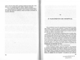 rante o final do século XIX e primeira metade do século XX, a exis-
tência de um esquadrinhamento m«lico bastante completo.
Com o plano Bcveridge e os sistemas médicos dOI palscs mais ri-
cos e industrializados da atualidade, trata-se sempre de fazer funcio-
nar esses tm setores da medicina, mesmo que sejam articulados de
maneiras direrentes.
98
VI
o NASCIMENTO DO HOSPITAL
Esta conrerência tratará do aparedmento do hospital na tecno-
logia médica. A partir de que momento o hospital roi programado
como um instrumento terapêutico, instrumento de intervenção sobre
a doença e o doente, instrumento suscetível, por si mesmo ou por al-
guns de seus ereitos, de produzir cura'?
01l0spital como instrumento terapêutico é uma invenção relati-
vamente nova, que data do final do século XVIII. A consciência de
que o hospital pode e deve ser um instrumento destinado a curar apa-
rece claramente em torno de 1780 e é assinalada por uma nova práti-
ca: a visita e a observação sistemática e comparada dos hospitais.
Houve na Europa uma série de viagens, entre as quais podemos des-
tacar a de tfoward, inglês que percorreu hospitais, prisões e lazaretos
da Europa, entre 1775/ 1780 e a do rrancês Tenon, a pedido da Aca-
demia de Ciinóm, no momento em que se colocava o problema da
reooo.truçio do HOtel-Dieu de Paris.
Essas viagens-inquérito têm várias caracteristicas.
I'} Sua finalidade é definir, depois do inquérito, um programa
de rerorma e reconstrução dos hospitais. Quando, na França, a Aca-
demia de Ciincla.f decidiu enviar Tenon a diversos palses da Europa
para inquerir sobre a situaçio dos hospitais, rormulou a importante
frase: "S10 os hospitais existentes que devem se pronunciar sobre os
méritos ou defeitos do novo hospital". Considera-se que nenhuma
99
FlruJWHfs/.O!IENTO00·RJ
BJIlllOTECA
 