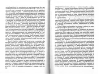 que o hospital era um morredouro, um lugar onde morrer. E o pes-
soal hospitalar não era fundamentalmente destinado a realizar a cura
do doente, mas a conseguir sua própria salvação. Era um pessoal ca-
ritativo - religioso ou leigo - que estava no hospital para fazer uma
obra de caridade que lhe assegurasse a salvação eterna. Assegurava-
se. portanto, a salvação da alma do pobre no momento da morte e a
salvação do pessoal hospitalar que cuidava dos pobres. FunçAo de
transição entre a vida e a morte, de salvação espiritual mais do que
material, aliada à função de separação dos indivlduos perigolOs para
a saúde geral da população. Há um texto importante para o cstudo
da significação geral do hospital medieval e rena5Ctntista. Chama-se
L~ livrr d~ la vi~ aclive d~ I'Hôr~/-Diw, escrito por um parlamentar
que foi chanceler do Hôtel-Dieu, no final do século XV. O livro dá
uma descrição da função material e espiritual do pessoal do Hôtel-
Dieu, em um vocabulário muito metafórico, espécie de Roma" d~ la
Rose da hospitalização, mas onde se ve claramente a mistura das fun-
ções de assistência e de transformação espiritual que o hospital deve
assegurar. O hospital permanece com essas caracterfsticas até o c0-
meço do século XVIII e o Hospital Geral, lugar de internamento,
onde se justapõem e se misturam doentes, loucos, devassos, prostitu-
tas, etc., é ainda, em meados do século XVII, uma espécie de instru-
mento misto de exclusão, assistência e transformação espiritual, em
que a função médica não aparece.
Quanto à prática médica, nada havia, no que a constitula e lhe
servia de justificação científica, que a predestinasse a ser uma medi-
cina hospitalar. A medicina dos séculos XVII e XVIII era profun-
damente individualista. Individualista da parte do médico, quali-
ficado como tal ao término de uma iniciação assegurada pela própria
corporação dos médicos que compreendia conhecimento de texto. e
transmissão de receitas mais ou menos secretas ou públicas. A expe-
riência hospitalar estava exclulda da formação ritual do médico. O
que o qualificava era a tr~smissão de receitas e não o campo de ex-
periências que ele teria atravessado, auimilado e integrado. Quanto
à intervenção do médico na doença, ela era organizada em tomo da
noção de crise. O médico devia observar o doente e a doença, desde
seus primeiros sinais, para descobrir o momento em que a crise apa-
receria. A crise era o momento em que se afrontavam, no doente, a
natureza sadia do individuo e o mal que o atacava. Nesta luta entre a
natureza e a doença, o médico devia observar os .inais, prever a evo-
lução, ver de que lado estaria a vitória e favorecer, na medida do
possivel, a vitória da saúde e da natureza sobre a doença. A cura era
102
um jogo entre a natureza, a doença e o médico. Nesta luta o médico
desempenhava o papel de prognosticador, árbitro e aliado da nature-
za contra a doença. Esta espécie de teatro, de batalha, de luta em que
consistia a cura só podia se desenvolver em forma de relaçAo indivi-
duai entre médico e doente. A idéia de uma longa série de observa-
ções no interior do hospital, em que se poderia registrar as constAn-
cias, as generalidades. os elementos particulares, elc., estava exclulda
da prática médica.
Vê-se, assim, que nada na prática médica desta época permitia a
organização de um saber hospitalar, como também nada na organi-
zação do hospital permitia intcrvençio da medicina. As "ries hospi-
tal e medicina permaneceram, portanto, independentes até meado.
do séc. XVIII.
Como se deu a transformação, isto é, como o hospital foi medi-
calizado e a medicina pôde tornar-se ho.pitalar?
O primeiro fator da transformação foi nio"8 busca de uma ação
positiva do hospital sobre o doente ou a doença, mas simplesmente a
anulação dos efeitos negativos do hospital. Não se procurou primei-
ramente medicalizar o hospital mas purificá-lo dos efeitos nocivos,
da desordem que ele acarretava. E desordem aqui significa doenças
que ele podia suscitar nas pessoas internadas e espalhar na cidade em
que estava situado, como também a desordem econômico-social de
que ele era foco perpétuo.
Esta hipótese de que o hospital primeiramente se medicalizou
por intermédio da anulação das desordens de que era portador pode
ser confirmada pelo fato da primeira grande organização hospitalar
da Europa se situar, no século XVII, essencialmente nos hospitais
maritimos e militares. O ponto de partida da reforma hospitalar foi,
não o hospital civil, mas o hospital marltimo. A razão é que o hospi-
tal marítimo era um lugar de desordem econômica. Através dele se
fazia, na França, tráfico de mercadorias, objetos preciosos, matérias
raras, especiarias, etc., trazidos das colônia•. O traficante fazia-se
doente e era levado para o hQspital no momento do desembarque, ai
escondendo objetos que escapavam, assim, do controle econômico
da alfândega. Os grandes hospitais marítimos de Londres, Marseille
ou La Rochelle eram lugares de um tráfico imenso, contra o que as
autoridades financeiras protesta.vam. O primeiro regulamento de
hospital, que aparece no século XVII, é IObre a inspeçio dos cofres
que os marinheiros, médicos e botic4rios detinham nOI hospitais. A
partir de então, se poderá fazer a inspeç!o desses cofres e registrar o
que eles contem. Se são encontradas mercadorias destinadas a con-
103
 