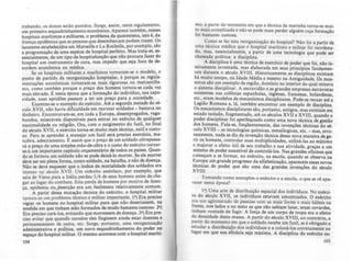 trabando. os donos serão punidos. Surge, assim, neste regulamento,
um primeiro esquadrinhamento econômico. Aparece també!'1' nesses
hospitais marltim~ e militares, o problema da quarentena, 15to é, da
doença epidêmica que as pessoas que desembarcam podem trazer. Os
lauretos estabelecidos em Marseille e La Rochelle, por exemplo, sio
a programação de uma espécie de hospital perfeito. Mas trata·se, cs·
sencialmente, de um tipo de hospitalização que nio procura fazer do
hospital um instrumento de cura, mas impedir que seja foco de de--
sordem econômica ou médica.
Se os hospitais militares e marftimos tornaram·se o modelo, o
ponto de partida da reorganização hospitalar. é porque as reg~l.a.
mentações econômicas tornaram·se mais rigorosas no mercantIlis-
mo, como também porque o preço dos homens tornou·se cada vez
mais elevado. t nesta época que a formação do individuo. sua capa-
cidade, suas aptidões passam a ter um preço para a sociedade.
Examine-se o exemplo do exército. Até a segunda metade do sé-
culo XVII, não havia dificuldade em recrutar soldados - bastava ter
dinheiro. Encontravam·se, em toda a Europa, desempregados. vaga-
bundos miseráveis disponlveis para entrar no exército de qualquer
nacion~lidade ou religião. Ora, com o surgimento do fuzil, no final
dó século XVII, o exército torna-se muito mais técnico, sutil ~ custo-
so. Para se aprender a manejar um fuzil será preciso exerciao, ma-
nobra, adestramento. t assim que o preço de um soldado ultrapassa-
rá o preço de uma simples mão-de·obra e o custo do exército tornar-
se-á um importante capítulo orçament'rio de todos os palses. Quan-
do se formou um soldado não se pode deixá-lo morrer. Se ele morrer
deve ser em plena forma, como soldado, na batalha, e não de doença.
Não se deve esquecer que o Indice de mortalidade dos soldados era
imenso no século XVII. Um exército austríaco, por exemplo, que
saiu de Viena para a Itália perdeu 5/ 6 de seus homens antes de che-
gar ao lugar do combate. Esta perda de homens por motivo de doen-
ça. epidemia ou~eserção era um fenômeno · r~lativamen~e con;'~m.
A partir dessa mutação técnica do exército, o hospital mlh!ar
tom ou-se um problema técnico e militar importante. I') Era prcctso
vigiar os homens no hospital militar para que nlo desertassem. na
medida em que tinham sido formados de modo bastante custoso. 2')
Era preciso curá·los. evitando que morressem de doença. 3') Era pre-
ciso evitar que quando curados eles fingissem ainda estar d~ntes e
permanecessem de cama, etc. Surge. portanto, uma reorlanlZlçi.o
administrativa e polltica. um novo esquadrinhamento do poder no
espaço do hospital militar. O mesmo acontece com o hospital marlti-
104
mo, a partir do momento em que a técnica da marinha torna-se mui-
to.mais complicada e não se pode mais perder alguém cuja formaçio
fOi bastante custosa.
C~m~ se fez .esta reorganização do hospital? Não foi a partir de
uma tecnlca médica que o hospital marítimo e militar foi reordena.
do, mas, essencialmente, a partir de uma tecnologia que pode ser
chamada polltica: a disciplina.
. A disciplina é uma técnica de exerclcio de poder que foi. nio in-
te~ramente lRventada. mas elaborada em seus principios fundamen-
taiS durante o século XVIII. Historicamente as disciplinas existiam
h~ muito tempo. na Idade Média e mesmo na Antiguidade. Os mos-
tel~os sào u.m ~x~mplo de relião, domínio no interior do qual reinava
o ~Istema dlsclphnar: A escravidão e as grandes empresas escravistas
eXistentes nas colômas espanhola•• inglesas, francesas, holandesas,
etc.,.eram modelos de mecanismos disciplinares. Pode-se recuar até a
Legião R~mana ~. I.á, .também encontrar um exemplo de disciplina.
Os m~msmos diSCiplinares são, portanto, antigos. mas existiam em
estado I~ol.ad~, frag!l1entad~. até os ~culos XVII e XVIII. quando o
poder diSCiplinar fOi aperfeiçoado como uma nova técnica de gcstio
dos homens. Fala-se. freqDentemente. das invenções técnicas do sé-
culo XVIII - as tecnologias químicas. metalúrgicas, etc. _ mas. erro-
n.eamente. nada se diz da invenção técnica dessa nova maneira de 8e-
m os. homens, controlar suas multiplicidades, utilizá-Ias ao máximo
e. majorar o efeito util de seu trabalho e sua atividade. graças a um
Sistema de poder suscetlvel de controlá·los. Nas grandes oficinas que
começam a se formar, no exército, na escola, quando se observa na
Eur?pa um grande progresso da alfabetização, aparecem essas novas
técmcas de poder que sào uma das grandes invenÇÕC:s do século
XVIII.
Tomando como exemplos o exército e a escola, O que se ve apa.
recer nesta época?
I') Uma arte de distribuição espacial dos individuos. No ex«ci.
to do século XVII, os individuos estavam amontoados. O exército
era um aglomerado de ~oas com lU mai~ fort~ e mais hábeis na
f~ente, nos lados e no '!leio as que nlo sabiam lutar, eram covardes.
tlOham vontade de fugir. A força de um corpo de tropa era o efeito
da d.ensidade desta massa. A partir do século XVIII, ao contr'rio. a
partir do momento em que o soldado recebe um fuzil se é obrigado a
estudar a distribuição dos individuos e a colocá-los ~orretamente no
lugar em que sua eficácia seja máxima. A disciplina do exército ca-
105
 