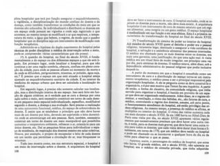 plina hospitalar que terá por função assegurar o esquadrinhamento,
a vigilância, a disciplinarização do mundo confuso do doente e da
doença, como também transformar as condições do meio em que os
doentes do colocados. Se individualizará e distribuirA os doentes em
um espaço onde ponam ser vigiados e onde seja registrado o que
acontece; ao mesmo tempo se modificará o ar que respiram, a tempe-
ratura do meio. a água que bebem, o regime, de modo que o quadro
hospitalar que os disciplina seja um instrumento de modificação com
função terapêutica.
Admitindo-se a hipótese do duplo nascimento do hospital pelas
t&:nicas de poder disciplinar e médica de intervençio sobre o meio,
pode-se compreender várias caracterlsticas que ele possui:
I') A questão do hospital, no final do século XVIII, é funda-
mentalmente a do espaço ou dos diferentes espaços a que ele estA li-
gado. Em primejro lugar, onde localizar o hospital, para que nio
continue a ser uma região sombria, obscura, confusa em pleno cora-
ção da cidade, para onde as pessoas anuem no momento da mort~ e
de onde se difundem, perigosamente. miasmas, ar poluldo, água sUJa,
etc.'? E preciso que o espaço em que está situado o hospital esteja
ajustado ao esquadrinhamenta sanitArio da cidade. E no interior da
medicina do espaço urbano que deve ser calculada a localizaçio do
hospital.
Em segundo lugar, é preciso não somente calcular sua localiza-
ção, mas a distribuição interna de seu espaço. Isso será feito em fun-
ção de alguns critérios: se é verdade que se cura a doença por uma
ação sobre o meio, será necessário constituir em torno de cada doen-
te um pequeno meio espacial individualizado, especifico, modificável
segundo o doente, a doença e sua evoluçio. Será preciso a realizaçio
de uma autonomia funcional, médica, do espaço de JObreviv~ncia do
doente. E anim que se estabelece o principio que nio deve haver
mais de um doente por leito, devendo ser suprimido o leito dormitó-
rio onde se amontoav&(T1 até seis pessou. Será, também, neceadrio
construir em torno do doente um meio manipulável que possibilite
aumentar a temperatura ambiente. refre.'IC&r o ar, orientA-Ia para um
único doente, etc. Dal as pesquisas feitas para individualizar o espa-
·ço de existência, de respiraçlo dos doentes mesmo em salas coletivas.
Houve, por exemplo. o projeto de encapsular o leito de cada doente
em um tecido que permitisse a circulaçio do ar, mas bloqueasse os
miasmal.
Tudo isso mostra como, em sua estrutura espacial, o hospital é
um meio de intervenção sobre o doente. A arquitetura do hospital
108
~~ve ser fator e instrumento de cura. O hospital-exclusio, onde se re-
Jeitam 05 doentes para a morte. nio deve mais exiltir. A arquitetura
hospi~alar é um instrume~to de cura de mesmo estatuto q.ue um rcai-
me ah~e~tar, uma sangna ou um gesto médico. O espaço hospitalar
é med!~hzado em sua (unçio e em sew efeitos. Esta é a primeira ca-
ractenstlca da transformação do hospital no final do século XVIII.
2') Transformação do sistema de poder no interior do hospital.
At~ !11eados do século .XVIlI q~em ai detinha o poder era o paaoal
rellgl.osa. raramente leigo, destmado a assegurar a vida cotidiana do
hOSPlt~l, a salvação e a assist~ncia alimentar das pessoas internadas.
O médlCO era chamado para 05 mais doentes entre os doentes era
mais uma garantia, uma justificaçio, do que uma açio real. A ;isita
médi~a era um ritual feito de modo irregular, em principio uma vez
por dia. para centenas de doentes. O médico estava, além disso sob a
dependência administrativa do pessoal religioso que podia in~lusive
despedi-lo.
. A partir do momento em que o hospital é concebido como um
Instrumento de cura e a distribuição do espaço torna-se um instru-
mento terapêutico, O médico passa a ser o principal responsável pela
organização hospitalar. A ele se pergunta como se deve construf-lo e
organizá-lo, e é por este motivo que Tenon faz seu inquérito. A partir
de e.ntio, a forma .do clawtro, da comunidade religiosa, que tinha
servido para orgamzar o hospital, é banida em proveito de um espa-
ço que deve se~ organiza~o medicamente. Além diuo, se o regime ali-
mentar, a ventllaçio, o ntmo das bebidas, etc., do fatores de cura, o
médicc.>, controlando o r~ime dos doentes, assume, até certo ponto,
o (unC1~D~mento econômiCO do hospital, até entlo priviléJjo da or-
densrehglosu. Ao mesmo tempo, a praença do médico se afirma se
multiplica no interior do hospital. O ritmo du vilito aumenta ~da
vez .mais durante o século XVIII. Se em 1680 havia no HOtel-Dieu de
Pans uma visita ~r dia, no ~ulo XVIII aparecem virias rqula-
mentos que sucessivamente preasam que deve haver uma outra viii-
ta, à noite, para os doentes mais graves; que deve haver uma outra vi-
sita para todos os doentes; que cada Vlllta deve durar duas horo e fi-
nalmente, em torno.de 1770, que um médico deve residir no hospital
e ~e ser chamado ou se locomover a qualquer hora do dia ou da
noite para observar o que se passa.
I Ap~rece, assim, o personagem do médico de hospital, que antes
~ o ~avla. O grande médico, até o século XVIII, nio aparecia no
oSpltal; era o médico de consulta privada, que tinha adquirido
109
 
